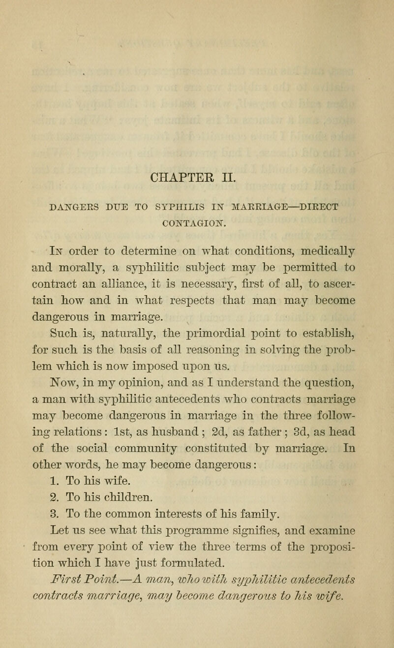 DANGEES DUE TO SYPHILIS IX MAERIAGE—DIRECT CONTAGIOlSr. IjST order to deteraiine on what conditions, medically and morally, a syphilitic subject may be permitted to contract an alliance, it is necessary, first of all, to ascer- tain how and in what resj)ects that man may become dangerous in marriage. Such is, naturally, the primordial point to establish, for such is the basis of all reasoning in solving the 'prdb- lem which is now imposed upon us. 'Now, in my opinion, and as I understand the question, a man with syphilitic antecedents who contracts marriage may become dangerous in marriage in the three follow- ing relations : 1st, as husband ; 2d, as father ; 3d, as head of the social community constituted by marriage. In other words, he may become dangerous: 1. To his wife. 2. To his children. 3. To the common interests of his family. Let us see what this programme signifies, and examine from every point of view the three terms of the proposi- tion which I have Just formulated. First Point.—A man, toJioioitli sypMlitic antecedents contracts marriage, may become dangerous to Ms wife.