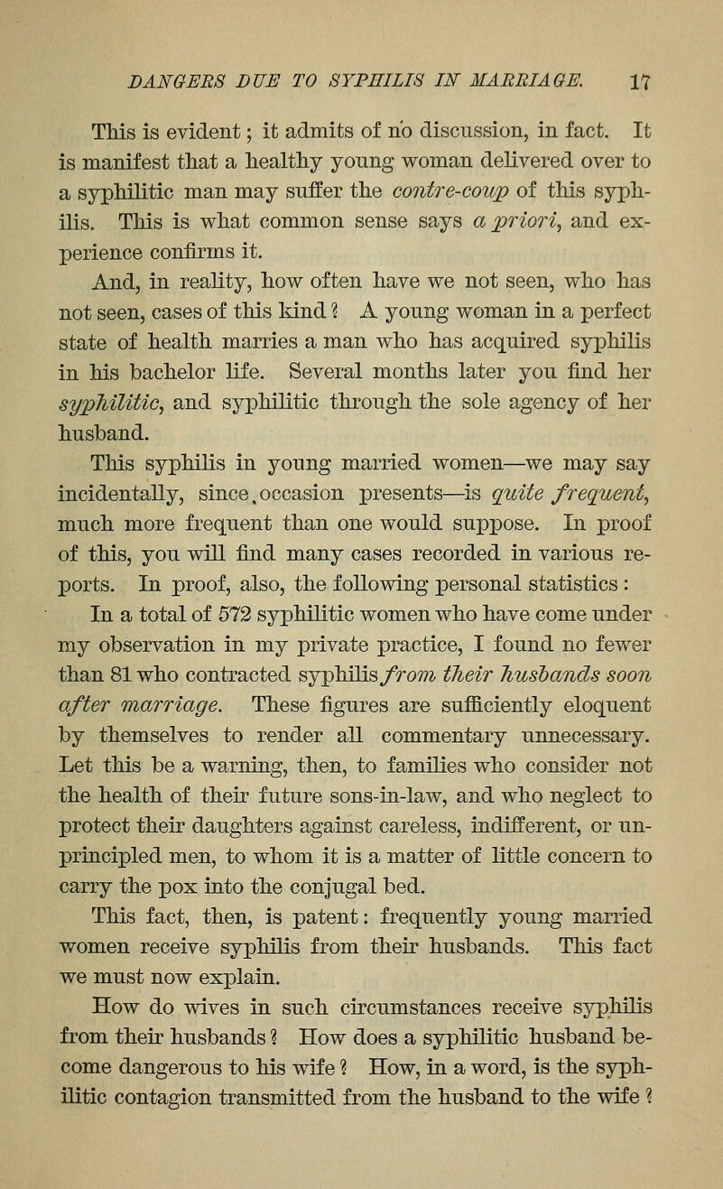 TMs is evident; it admits of no discussion, in fact. It is manifest tliat a healthy young woman delivered over to a syphilitic man may suffer the contre-coup of this syph- ilis. This is what common sense says a priori, and ex- perience confirms it. And, in reality, how often have we not seen, who has not seen, cases of this kind \ A young woman in a perfect state of health marries a man who has acquired syphilis in his bachelor life. Several months later you find her sypMUtic, and syphilitic through the sole agency of her husband. This syphilis in young married women—we may say incidentally, since. occasion presents—is quite frequent, much more frequent than one would suppose. In proof of this, you will find many cases recorded in various re- ports. In proof, also, the following personal statistics: In a total of 672 syphilitic women who have come under my observation in my private practice, I found no fewer than 81 who contracted syphilis/rom their husbands soon after marriage. These figures are sufficiently eloquent by themselves to render all commentary unnecessary. Let this be a warning, then, to families who consider not the health of their future sons-in-law, and who neglect to protect their daughters against careless, indifferent, or un- principled men, to whom it is a matter of little concern to carry the pox into the conjugal bed. This fact, then, is patent: frequently young married women receive syphilis from their husbands. TMs fact we must now explain. How do wives in such circumstances receive syphilis from their husbands ? How does a syphilitic husband be- come dangerous to his wife ? How, in a word, is the syph- ilitic contagion transmitted from the husband to the wife ?