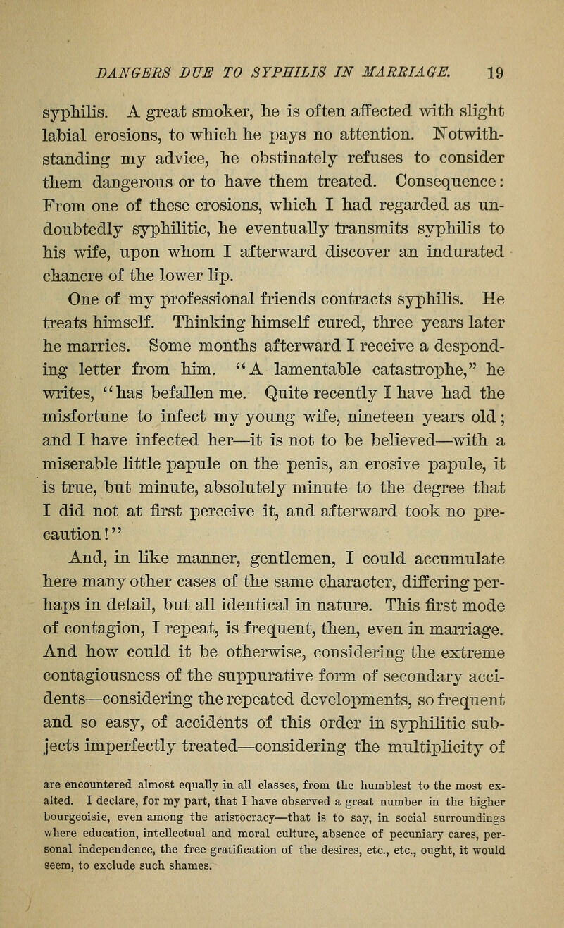 syphilis. A great smoker, lie is often affected with slight labial erosions, to which he pays no attention, Notwith- standing my advice, he obstinately refuses to consider them dangerous or to have them treated. Consequence: From one of these erosions, which I had regarded as un- doubtedly syphilitic, he eventually transmits syphilis to his wife, upon whom I afterward discover an indurated chancre of the lower lip. One of my professional friends contracts syphilis. He treats himself. Thinking himself cured, three years later he marries. Some months afterward I receive a despond- ing letter from him. A lamentable catastrophe, he writes, has befallen me. Quite recently I have had the misfortune to infect my young wife, nineteen years old; and I have infected her—it is not to be believed—^with a miserable little papule on the penis, an erosive papule, it is true, but minute, absolutely minute to the degree that I did not at first perceive it, and afterward took no pre- caution! And, in like manner, gentlemen, I could accumulate here many other cases of the same character, differing per- haps in detail, but all identical in nature. This first mode of contagion, I repeat, is frequent, then, even in marriage. And how could it be otherwise, considering the extreme contagiousness of the suppurative form of secondary acci- dents—considering the repeated developments, so frequent and so easy, of accidents of this order in syphilitic sub- jects imperfectly treated—considering the multiplicity of are encountered almost equally in all classes, from the humblest to the most ex- alted. I declare, for my part, that I have observed a great number in the higher bourgeoisie, even among the aristocracy—that is to say, in social surroundings where education, intellectual and moral culture, absence of pecuniary cares, per- sonal independence, the free gratification of the desires, etc., etc., ought, it would seem, to exclude such shames.