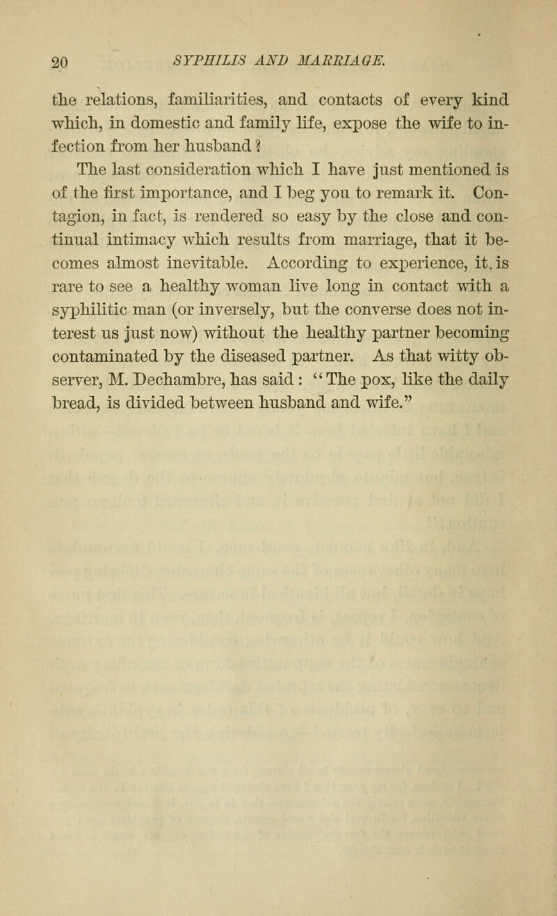 the relations, familiarities, and contacts of every kind wMcli, in domestic and family life, expose the wife to in- fection from her husband ? The last consideration which I have just mentioned is of the first importance, and I beg you to remark it. Con- tagion, in fact, is rendered so easy by the close and con- tinual intimacy which results from marriage, that it be- comes almost inevitable. According to exx)erience, it. is rare to see a healthy woman live long in contact with a syphilitic man (or inversely, but the converse does not in- terest us just now) without the healthy partner becoming contaminated by the diseased partner. As that witty ob- server, M. Dechambre,has said: The pox, like the daily bread, is divided between husband and wife.