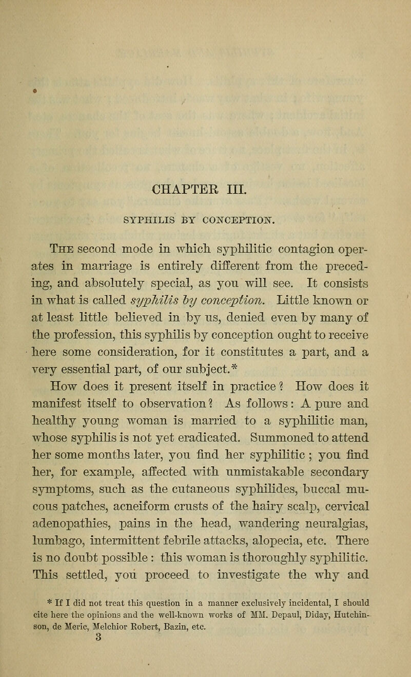 CHAPTER III. SYPHILIS BY COI^CEPTION. The second mode in wMcli sypMlitic contagion oper- ates in marriage is entirely different from the preced- ing, and absolutely special, as you will see. It consists in wliat is called syphilis hy conception. Little known or at least little believed in by us, denied even by many of the profession, this syphilis by conception ought to receive here some consideration, for it constitutes a part, and a very essential part, of our subject.^ How does it present itself in practice ? How does it manifest itself to observation ? As follows: A pure and healthy young woman is married to a syphilitic man, whose syphilis is not yet eradicated. Summoned to attend her some months later, you find her syphilitic ; you find her, for example, affected with unmistakable secondary symptoms, such as the cutaneous syphilides, buccal mu- cous patches, acneiform crusts of the hairy scalp, cervical adenopathies, pains in the head, wandering neuralgias, lumbago, intermittent febrile attacks, alopecia, etc. There is no doubt possible: this woman is thoroughly syphilitic. This settled, you proceed to investigate the why and * If I did not treat this question in a manner exclusively incidental, I should cite here the opinions and the well-known works of MM. Depaul, Diday, Hutchin- son, de Meric, Melchior Robert, Bazin, etc. 3