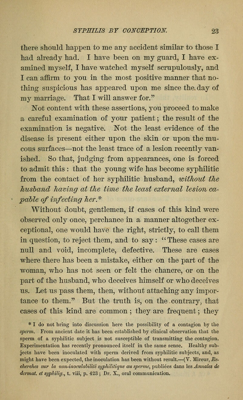 there should happen to me any accident similar to those I had already had. I have been on my guard, I have ex- amined myself, I have watched myself scrupulously, and I can afS.rm to you in the most positive manner that no- thing suspicious has appeared upon me since the. day of my marriage. That I will answer for. Not content with these assertions, you proceed to make a careful examination of your patient; the result of the examination is negative. Not the least evidence of the disease is present either upon the skin or upon the mu- cous surfaces—^not the least trace of a lesion recently van- ished. So that, judging from appearances, one is forced to admit this : that the young wife has become syphilitic from the contact of her syphilitic husband, without the husband having at the time the least external lesion ca- pable of infecting her.^ Without doubt, gentlemen, if cases of this kind were observed only once, perchance in a manner altogether ex- ceptional, one would have the right, strictly, to call them in question, to reject them, and to say: These cases are null and void, incomplete, defective. These are cases where there has been a mistake, either on the part of the woman, who has not seen or felt the chancre, or on the part of the husband, who deceives himself or who deceives us. Let us pass them, then, without attaching any impor- tance to them. But the truth is, on the .contrary, that cases of this kind are common ; they are frequent; they * I do not bring into discussion here tlie possibility of a contagion by the sperm. From ancient date it has been established by clinical observation that the sperm of a syphilitic subject is not susceptible of transmitting the contagion. Experimentation has recently pronounced itself in the same sense. Healthy sub- jects have been inoculated with sperm derived from syphilitic subjects, and, as might have been expected, the inoculation has been without result.—(V. Mireur, He- cherches sur la non-inoculabilite sypliilitique au sperme, publiees dans les Annales de dermat. et sypldlic/., t. viii, p. 423 ; Dr. X., oral communication.