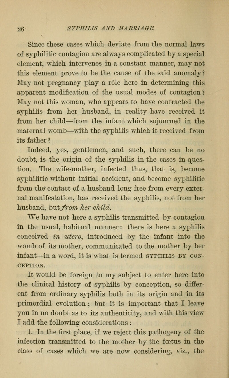 Since these cases which deviate from the normal laws of syphilitic contagion are always complicated by a special element, which intervenes in a constant manner, may not this element prove to be the cause of the said anomaly ? May not pregnancy play a role here in deteiTiiining this apparent modification of the usual modes of contagion? May not this woman, who appears to have contracted the syphilis from her husband, in reality have received it from her child—from the infant which sojourned in the maternal womb—with the syphilis which it received from its father 1 Indeed, yes, gentlemen, and such, there can be no doubt, is the origin of the syphilis in the cases in ques- tion. The wife-mother, infected thus, that is, become syphilitic without initial accident, and become syphilitic from the* contact of a husband long free from every exter- nal manifestation, has received the syphilis, not from her husband, hut from Tier child. We have not here a syphilis transmitted by contagion in the usual, habitual manner: there is here a syphilis conceived in utero, introduced by the infant into the womb of its mother, communicated to the mother by her infant—in a word, it is what is teimed syphilis by con- CEPTIOjN^. It would be foreign to my subject to enter here into the clinical history of syphilis by conception, so differ- ent from ordinary syphilis both in its origin and in its primordial evolution; but it is im]Dortant that I leave you in no doubt as to its authenticity, and with this view I add the following considerations : 1, In the first place, if we reject this pathogeny of the infection transmitted to the mother by the foetus in the class of cases which we are now considering, viz., the