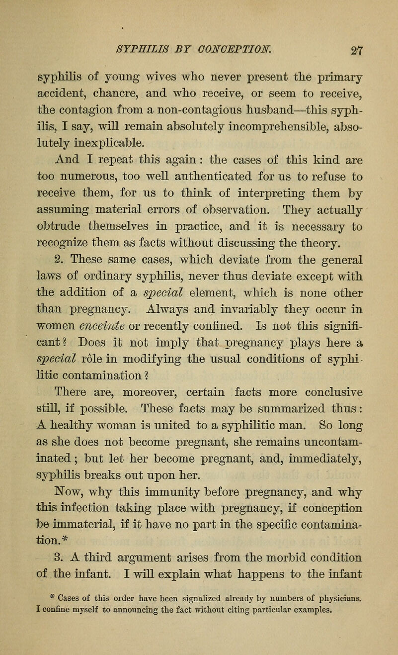 syphilis of young wives who never present the primary accident, chancre, and who receive, or seem to receive, the contagion from a non-contagious husband—this syph- ilis, I say, will remain absolutely incomprehensible, abso- lutely inexplicable. And I repeat this again: the cases of this kind are too numerous, too well authenticated for us to refuse to receive them, for us to think of interpreting them by assuming material errors of observation. They actually obtrude themselves in practice, and it is necessary to recognize them as facts without discussing the theory. 2. These same cases, which deviate from the general laws of ordinary syphilis, never thus deviate except with the addition of a special element, which is none other than pregnancy. Always and invariably they occur in women enceinte or recently confined. Is not this signifi- cant? Does it not imply that pregnancy plays here a special role in modifying the usual conditions of syphi- litic contamination ? There are, moreover, certain facts more conclusive still, if possible. These facts may be summarized thus : A healthy woman is united to a syphilitic man. So long as she does not become pregnant, she remains uncontam- inated; but let her become pregnant, and, immediately, syphilis breaks out upon her. Now, why this immunity before pregnancy, and why this infection taking place with pregnancy, if conception be immaterial, if it have no part ia the specific contamina- tion.* 3. A third argument arises from the morbid condition of the infant. I will explain what happens to the infant * Cases of this order have been signalized already by numbers of physicians. I confine myself to announcing the fact without citing particular examples.