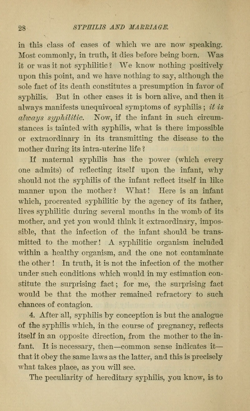 in tMs class of cases of wliich we are now si)eaking. Most commonly, in truth, it dies before being born. Was it or was it not syx)liilitic ? We know nothing positively upon this point, and we have nothing to say, although the sole fact of its death constitutes a presumption in favor of syphilis. But in other cases it is bom alive, and then it always manifests unequivocal symptoms of syphilis ; it is ahoays sy]?liilitic. Now, if the infant in such circum- stances is tainted with syphilis, what is there impossible or extraordinary in its transmitting the disease to the mother during its intra-uterine life ? If maternal syi^hilis has the power (which every one admits) of reflecting itself upon the infant, why should not the syphilis of the infant reflect itself in like manner upon the mother? What! Here is an infant which, i)rocreated syphilitic by the agency of its father, lives syphilitic during several months in the womb of its mother, and yet you would think it extraordinary, impos- sible, that the infection of the infant should be trans- mitted to the mother! A syphilitic organism included within a healthy organism, and the one not contaminate the other ! In truth, it is not the infection of the mother under such conditions which would in my estimation con- stitute the surprising fact; for me, the surprising fact would be that the mother remained refi'actory to such chances of contagion. 4. After all, syj)hilis by conception is but the analogue of the syphilis which, in the course of pregnancy, reflects itself in an opposite direction, from the mother to the in- fant. It is necessary, then—common sense indicates it— that it obey the same laws as the latter, and this is precisely what takes place, as you will see. The peculiarity of hereditary syphilis, you know, is to