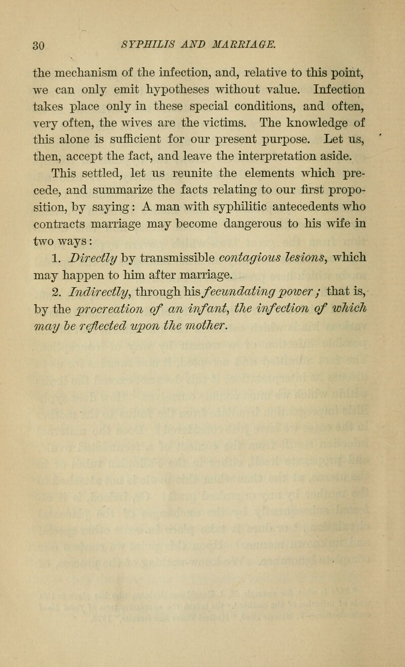 the meclianism of the infection, and, relative to tMs point, we can only emit hypotheses without value. Infection takes place only in these special conditions, and often, very often, the wives are the victims. The knowledge of this alone is sufficient for our present purpose. Let us, then, accei')t the fact, and leave the interpretation aside. This settled, let us reunite the elements which pre- cede, and summarize the facts relating to our first propo- sition, by saying: A man with syphilitic antecedents who contracts marriage may become dangerous to his wife in two ways: 1. Directly by transmissible contagious lesions, which may ha^Dpen to him after marriage. 2. Lidirectly, ihMOTigkYns, fecundating power ; that is, by the procreation of an infant, the infection of which may he reflected upon the mother.