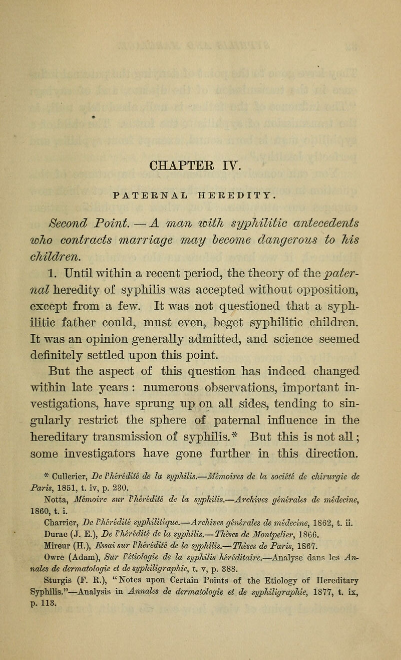 CHAPTEE IV. PATERNAL HEEEDITY. Second Point. — A man witli sypMlitic antecedents who contracts marriage may hecome dangerous to Ms cMldren. 1. Until within a recent period, the theory of the pater- nal heredity of syphilis was accepted without opposition, except from a few. It was not questioned that a syph- ilitic father could, must even, beget syphilitic children. It was an opinion generally admitted, and science seemed definitely settled upon this point. But the aspect of this question has Indeed changed within late years : numerous observations, important in- vestigations, have sprung up on aU sides, tending to sin- gularly restrict the sphere of paternal influence in the hereditary transmission of syphilis.* But this is not aU; some investigators have gone further in this direction. * CuUerier, De Vheredite de la syphilis.—Memoires de la societe de chirurgie de Paris, 1851, t. ir, p. 230. Notta, Memoire sur VMredite de la syphilis.—Archives generales de medecine, 1860, t. i. Charrier, De VMr&dite syphiliiique.—Archives generales de medecirie, 1862, t. ii. Durac (J. E.), Be Vheredite de la syphilis.— Theses de Montpelier, 1866. Mireur (H.), Essaisur Vheredite de la syphilis.—TTieses de Paris, 1Q&1. Owre (Adam), 8w Vetiologie de la syphilis hereditaire.—Analyse dans les An- nales de dermatologie et de syphiligraphie, t. v, p. 388. Sturgis (F. R.), Notes upon Certain Points of the Etiology of Hereditary Syphilis.—Analysis in Annales de dermatologie et de syphiligraphie, 1877, t. ix, p. 113.