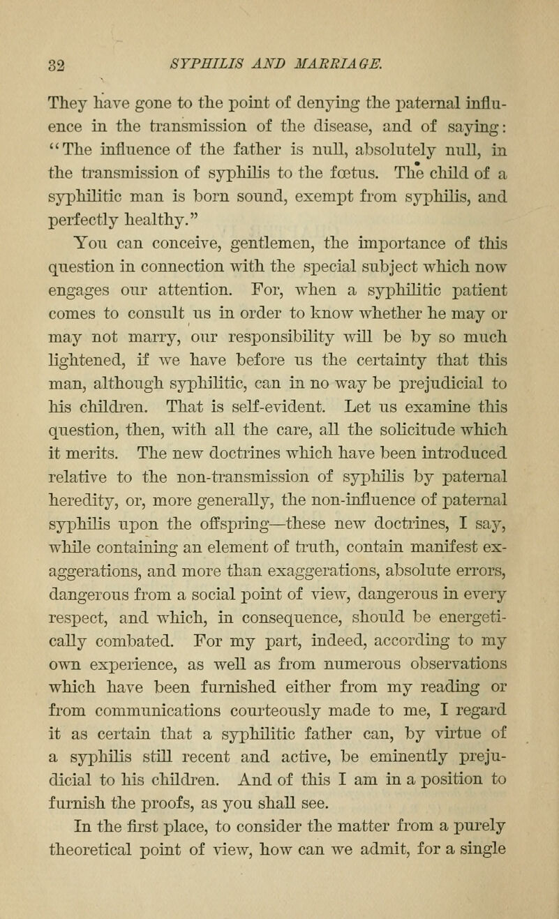 They hiave gone to tlie point of denying the paternal influ- ence in the transmission of the disease, and of saying: The influence of the father is null, absolutely null, in the ti^ansmission of syphilis to the foetus. The child of a syphilitic man is born sound, exempt from syphilis, and perfectly healthy. You can conceive, gentlemen, the importance of this question in connection with the special subject which now engages our attention. For, when a syx)hilitic patient comes to consult us in order to know whether he may or may not marry, our responsibility will be by so much lightened, if we have before us the certainty that this man, although syphilitic, can in no way be prejudicial to his children. That is self-evident. Let us examine this question, then, with all the care, all the solicitude which it merits. The new doctrines which have been introduced relative to the non-transmission of syphilis by paternal heredity, or, more generally, the non-influence of paternal syphilis upon the offspring—these new doctrines, I say, while containing an element of truth, contain manifest ex- aggerations, and more than exaggerations, absolute errors, dangerous from a social point of view, dangerous in every respect, and which, in consequence, should be energeti- cally combated. For my part, indeed, according to my own experience, as well as from numerous observations which have been furnished either from my reading or from communications courteously made to me, I regard it as certain that a syphilitic father can, by vh^tue of a syphilis still recent and active, be eminently preju- dicial to his children. And of this I am in a position to furnish the proofs, as you shall see. In the first place, to consider the matter from a purely theoretical point of view, how can we admit, for a single