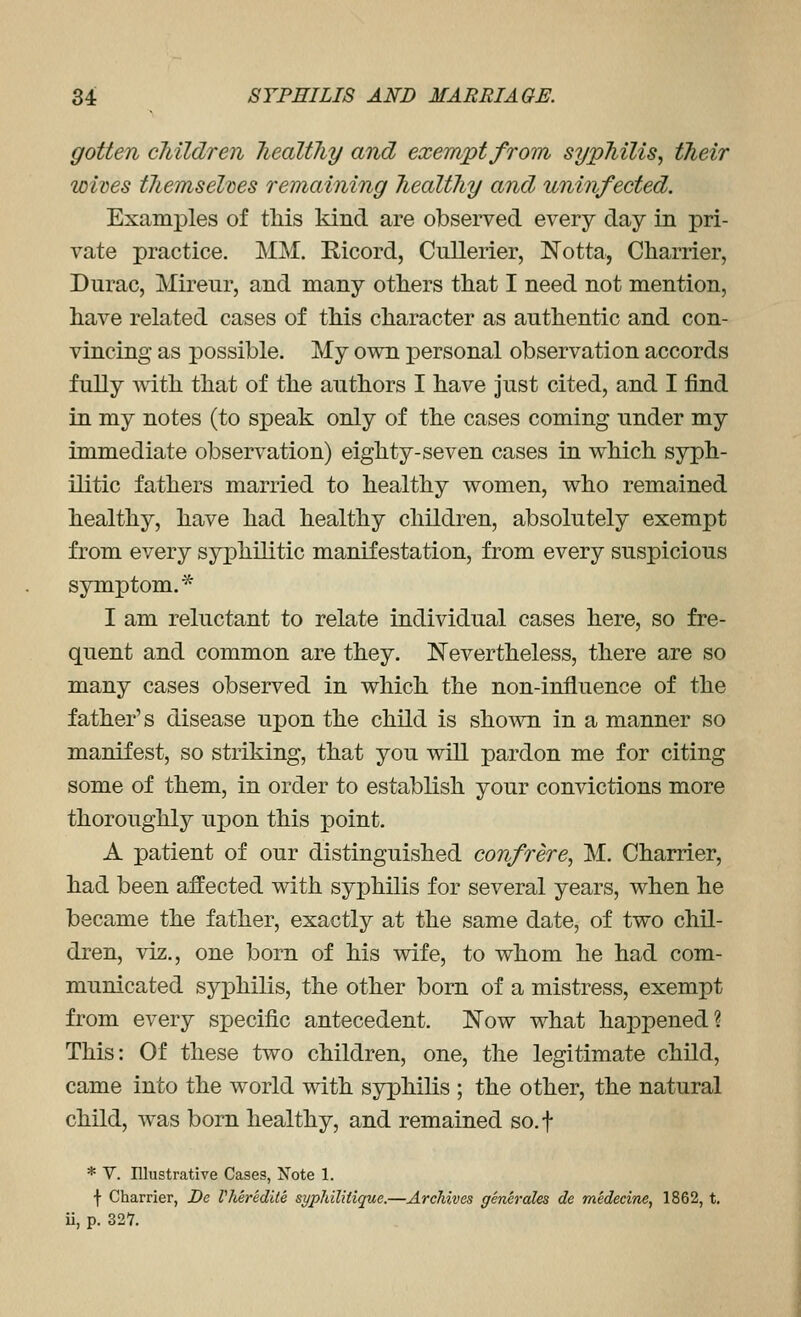 gotten children healthy and exempt from syphilis, their wives tliemselxies remaining healthy and uninfected. Examples of tliis kind are observed every day in pri- vate practice. MM, E-icord, Cullerier, Notta, Charrier, Durac, Mireur, and many otliers that I need not mention, liave related cases of this character as authentic and con- vincing as possible. My own personal observation accords fully with that of the authors I have Just cited, and I find in my notes (to speak only of the cases coming under my immediate observation) eighty-seven cases in which syph- ilitic fathers married to healthy women, who remained healthy, have had healthy children, absolutely exempt from every syphilitic manifestation, from every suspicious symptom.* I am reluctant to relate individual cases here, so fre- quent and common are they. Nevertheless, there are so many cases observed in which the non-influence of the father's disease upon the child is sho^vn in a manner so manifest, so striking, that you will pardon me for citing some of them, in order to establish your convictions more thoroughly upon this point. A patient of our distinguished confrere, M. Charrier, had been affected with syphilis for several years, when he became the father, exactly at the same date, of two chil- dren, viz., one born of his wife, to whom he had com- municated syphilis, the other born of a mistress, exempt from every specific antecedent. Now what happened? This: Of these two children, one, the legitimate child, came into the world with syphilis ; the other, the natural child, was born healthy, and remained so.f * V. Illustrative Cases, Note 1. f Charrier, De Vhered'de syphilitique.—Archives generales de medecine, 1862, t, ii, p. 327.