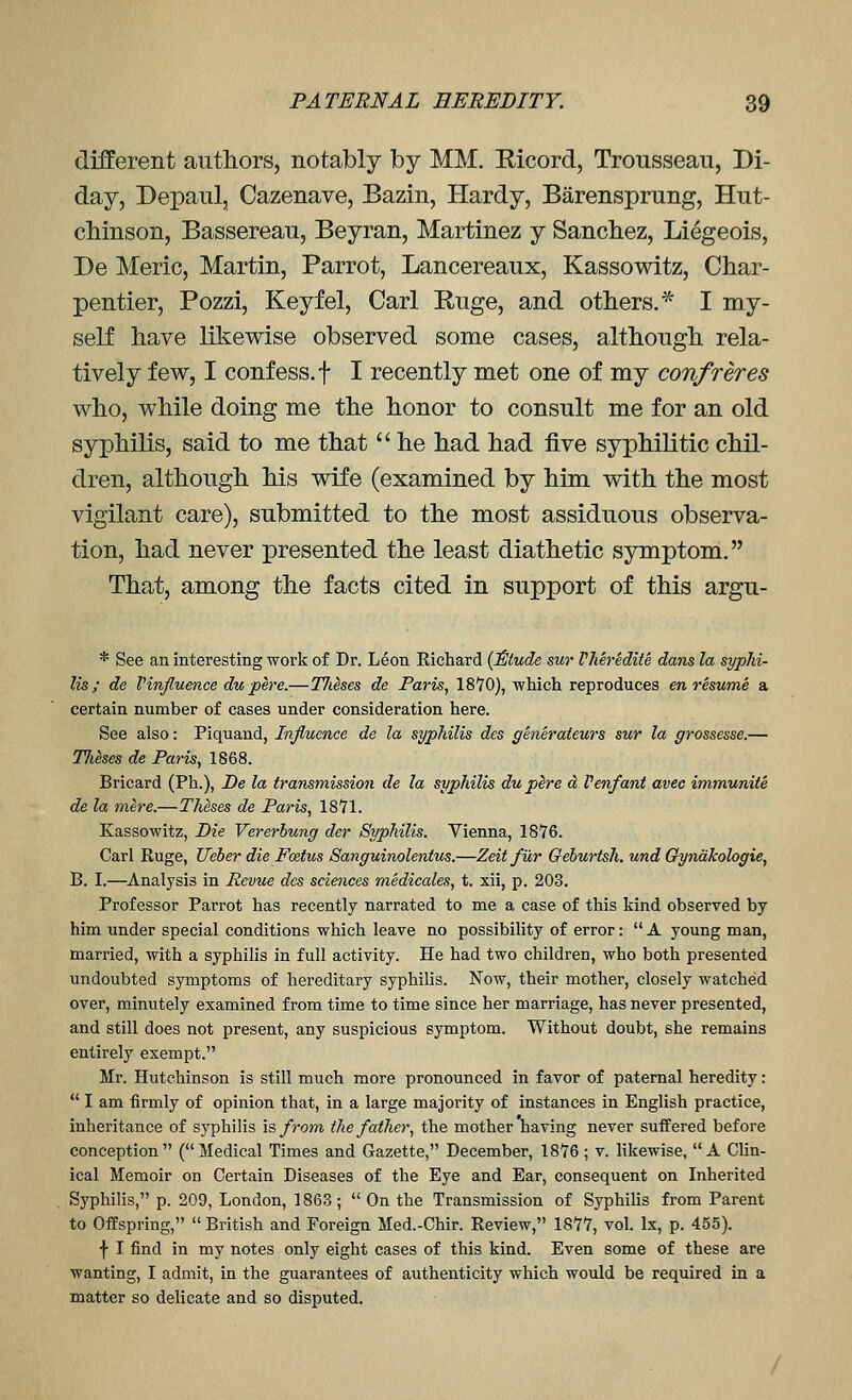 different authors, notably Iby MM. Ricord, Trousseau, Di- day, Depaul, Cazenave, Bazin, Hardy, Barensprung, Hut- chinson, Bassereau, Beyran, Martinez y Sancliez, Liegeois, De Meric, Martin, Parrot, Lancereaux, Kassowitz, Char- pentier, Pozzi, Keyfel, Carl Ruge, and others.* I my- self have likewise observed some cases, although rela- tively few, I confess, t I recently met one of my confreres who, while doing me the honor to consult me for an old syphilis, said to me that  he had had five syphilitic chil- dren, although his vdfe (examined by him with the most vigilant care), submitted to the most assiduous observa- tion, had never presented the least diathetic symptom. That, among the facts cited in support of this argu- * See an interesting work of Dr. Leon Richard {J&tude sur VMredite dans la syphi- lis ; de Vinfluence dupere.—TJieses de Paris, 18'JO), which reproduces en resume a certain number of cases under consideration here. See also: Piquand, Influence de la syphilis des generateurs sur la grossesse.— TJieses de Paris, 1868. Bricard (Ph.), De la transmission de la syphilis du pere d Venfant avec immunite de la mere.—Theses de Paris, 18'71. Kassowitz, Die Vererhung der Syphilis. Vienna, 1876. Carl Ruge, Ueber die Fodus Sanguinolentus.—Zeif fur Gehurtsh. und Gynakologie, B. I.—Analysis in Pevue des sciences medicales, t. xii, p. 203, Professor Parrot has recently narrated to me a case of this kind observed by him under special conditions which leave no possibility of error:  A young man, married, with a syphilis in full activity. He had two children, who both presented undoubted symptoms of hereditary syphilis. Now, their mother, closely watched over, minutely examined from time to time since her marriage, has never presented, and still does not present, any suspicious symptom. Without doubt, she remains entirely exempt. Mr. Hutchinson is still much more pronounced in favor of paternal heredity:  I am firmly of opinion that, in a large majority of instances in English practice, inheritance of syphilis is from the father, the mother having never suffered before conception (Medical Times and Gazette, December, 18*76; v. likewise, A Clin- ical Memoir on Certain Diseases of the Eye and Ear, consequent on Inherited Syphilis, p. 209, London, 1863 ;  On the Transmission of Syphilis from Parent to Offspring,  British and Foreign Med.-Chir. Review, 1877, vol. Ix, p. 455). f I find in my notes only eight cases of this kind. Even some of these are wanting, I admit, in the guarantees of authenticity which would be required in a matter so delicate and so disputed.