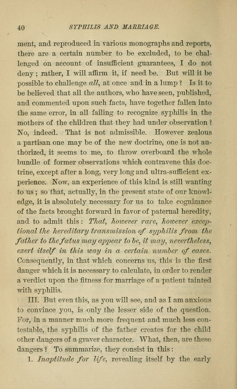 ment, and reproduced in various monographs and reports, there are a certain number to be excluded, to be chal- lenged on account of insufficient guarantees, I do not deny ; rather, I will affirm it, if need be. But will it be possible to challenge all, at once and in a lump ? Is it to be believed that all the authors, who have seen, jDublished, and commented upon such facts, have together fallen into the same en-or, in aU failing to recognize syphilis in the mothers of the children that they had under observation ? ISTo, indeed. That is not admissible. However zealous a partisan one may be of the new doctrine, one is not au- thorized, it seems to me, to throw overboard the whole bundle of former observations which contravene this doc- trine, except after a long, very long and ultra-sufficient ex- perience. ISTow, an experience of this kind is still wanting to us; so that, actually, in the present state of our knowl- edge, it is absolutely necessary for us to take cognizance of the facts brought forward in favor of paternal heredity, and to admit this: That, Tioioever rare, Tioioemr excep- tional the hereditary transmission of syphilis from the father to the foetus may appear to lye, it may, nevertJieless, exert itself in this way in a certain nuonher of cases. Consequently, in that which concerns us, this is the first danger which it is necessary to calculate, in order to render a verdict upon the fitness for marriage of a patient tainted with syphilis. III. But even this, as you will see, and as I am anxious to convince you, is only the lesser side of the question. For, in a manner much more frequent and much less con- testable, the syphilis of the father creates for the child other dangers of a graver character. What, then, are these dangers ? To summarize, they consist in this : 1. Inaptitude for life, revealing itself by the early