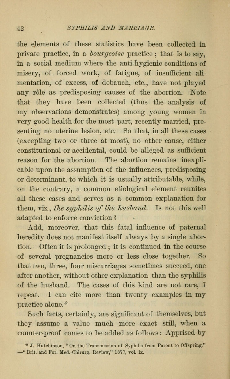 the dements of these statistics have been collected in private practice, in a hourgeoise practice ; that is to say, in a social medium where the anti-hygienic conditions of misery, of forced work, of fatigue, of insufficient ali- mentation, of excess, of debauch, etc., have not played any role as predisposing causes of the abortion. ]Sote that they have been collected (thus the analysis of my observations demonstrates) among young women in very good health for the most part, recently married, pre- senting no uterine lesion, etc. So that, in all these cases (excepting two or three at most), no other cause, either constitutional or accidental, could be alleged as sufficient reason for the abortion. The abortion remains inexpli- cable upon the assumption of the influences, predisposing or determinant, to which it is usually attributable, while, on the contrary, a common etiological element reunites all these cases and serves as a common explanation for them, viz., tJie sypMlis of tlie Tiusband. Is not this well adapted to enforce conviction % Add, moreover, that this fatal influence of paternal heredity does not manifest itself always by a single abor- tion. Often it is prolonged ; it is continued in the course of several pregnancies more or less close together. So that two, three, four miscarriages sometimes succeed, one after another, without other exj)lanation than the syphilis of the husband. The cases of this kind are not rare, I repeat. I can cite more than twenty examples in my practice alone. ^ Such facts, certainly, are significant of themselves, but they assume a value much more exact still, when a counter-proof comes to be added as follows : Apprised by * J. Hutchinson,  On the Transmission of Syphilis from Parent to Offspring. —Brit, and For. Med.-Chirurg. Review, IS?*?, vol. Lx.