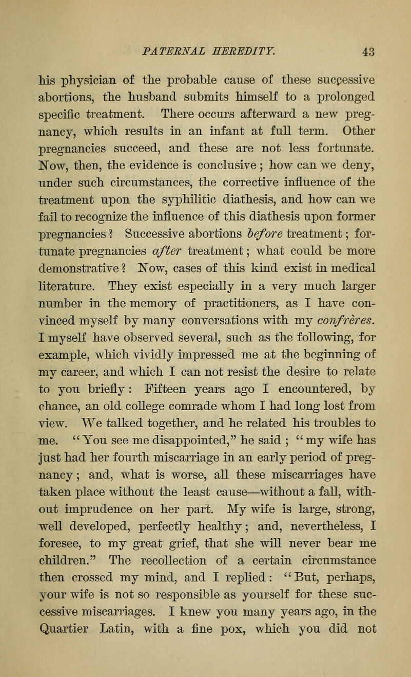 his physician of the probable cause of these successive abortions, the husband submits himself to a prolonged specific treatment. There occurs afterward a new preg- nancy, which results in an infant at full term. Other pregnancies succeed, and these are not less fortunate, Now, then, the evidence is conclusive ; how can we deny, under such circumstances, the corrective influence of the treatment upon the syphilitic diathesis, and how can we fail to recognize the influence of this diathesis upon former pregnancies ? Successive abortions he/ore treatment; for- tunate pregnancies after treatment; what could be more demonstrative I Now, cases of this kind exist in medical literature. They exist especially in a very much larger number in the memory of practitioners, as I have con- vinced myself by many conversations with my confreres. I myself have observed several, such as the following, for example, which vividly impressed me at the beginning of my career, and which I can not resist the desire to relate to you briefly: Fifteen years ago I encountered, by chance, an old college comrade whom I had long lost from view. We talked together, and he related his troubles to me.  You see me disappointed, he said ;  my wife has just had her fourth miscarriage in an early period of preg- nancy ; and, what is worse, all these miscarriages have taken place without the least cause—without a fall, with- out imprudence on her part. My wife is large, strong, well developed, perfectly healthy; and, nevertheless, I foresee, to my great grief, that she will never bear me children. The recollection of a certain circumstance then crossed my mind, and I replied: But, perhaps, your wife is not so responsible as yourself for these suc- cessive miscarriages. I knew you many years ago, in the Quartier Latin, with a fine pox, which you did not