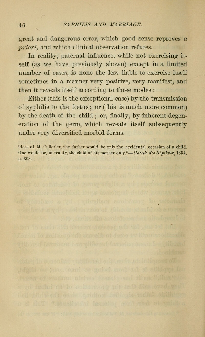 great and dangerous error, whicli good sense reproves a priori, and which clinical observation refutes. In reality, paternal influence, while not exercising it- self (as we have previously shown) except in a limited number of cases, is none the less liable to exercise itself sometimes in a manner very positive, very manifest, and then it reveals itself according to three modes : Either (this is the exceptional case) by the transmission of syphilis to the foetus ; or (this is much more common) by the death of the child ; or, finally, by inherent degen- eration of the germ, which reveals itself subsequently under very diversified morbid forms. ideas of M. Cullerier, the father would be only the accidental occasion of a child. One would be, in reality, the child of his mother only.—Gazette des Hopitaux, 1854, p. 303.