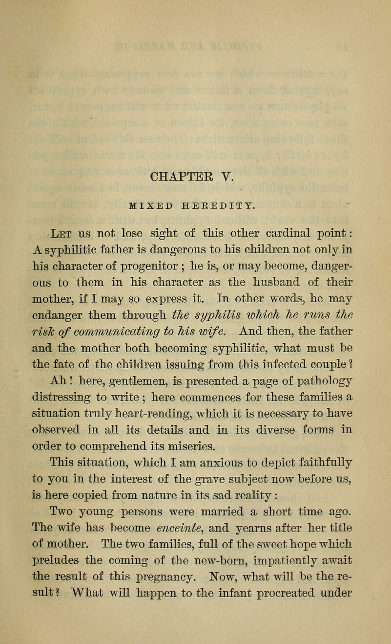 MIXED HEREDITY. Let us not lose sight of tliis other cardinal point: A syphilitic father is dangerous to his children not only in his character of progenitor ; he is, or may become, danger- ous to them in his character as the husband of their mother, if I may so express it. In other words, he may endanger them through tJie syphilis which he runs the risJc of comTnunicating to Ms wife. And then, the father and the mother both becoming syphilitic, what must be the fate of the children issuing from this infected couple ? Ah! here, gentlemen, is presented a page of pathology distressing to write ; here commences for these families a situation truly heart-rending, which it is necessary to have observed in all its details and in its diverse forms in order to comprehend its miseries. This situation, which I am anxious to depict faithfully to you in the interest of the grave subject now before us, is here copied from nature in its sad reality: Two young persons were married a short time ago. The wife has become enceinte, and yearns after her title of mother. The two families, full of the sweet hope which preludes the coming of the new-born, impatiently await the result of this pregnancy. Now, what will be the re- sult ? What will happen to the infant procreated under