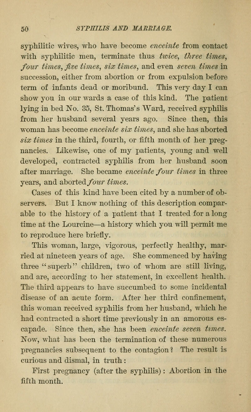 syphilitic wives, who have become enceinte from contact with syphilitic men, terminate thus twice, three times, four times, five times, six times, and even seven times in succession, either from abortion or from exi)ulsion before term of infants dead or moribund. This very day I can show you in our wards a case of this kind. The patient lying in bed No. 35, St. Thomas's Ward, received syphilis from her husband several years ago. Since then, this woman has become enceinte six times, and she has aborted six times in the third, fourth, or fifth month of her preg- nancies. Likewise, one of my patients, young and well developed, contracted syphilis from her husband soon after marriage. She became enceinte four times in three years, and aborted/owr times. Cases of this kind have been cited by a number of ob- servers. But I know nothing of this descriiDtion compar- able to the history of a patient that I treated for a long time at the Lourcine—a history which you wiU permit me to reproduce here briefly. This woman, large, vigorous, perfectly healthy, mar- ried at nineteen years of age. She commenced by having three superb children, two of whom are still living, and are, according to her statement, in excellent health. The third appears to have succumbed to some incidental disease of an acute form. After her third confinement, this woman received syphilis from her husband, which he had contracted a short time previously in an amorous es- capade. Since then, she has been enceinte seven times. Now, what has been the termination of these numerous pregnancies subsequent to the contagion? The result is curious and dismal, in truth : First pregnancy (after the syphilis): Abortion in the fifth month.