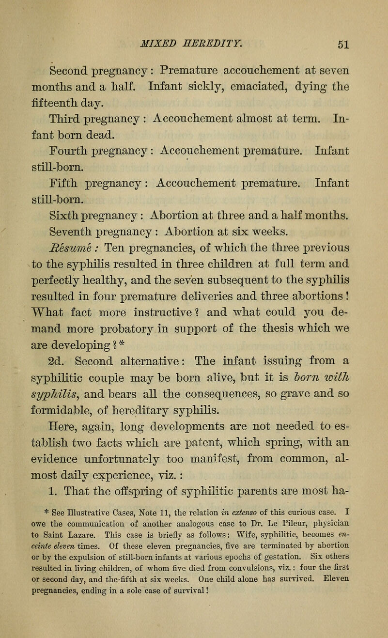 Second pregnancy: Premature accoucliement at seven months and a half. Infant sickly, emaciated, dying the fifteenth day. Third pregnancy : Accouchement almost at term. In- fant born dead. Fourth pregnancy: Accouchement premature. Infant still-born. Fifth pregnancy : Accouchement premature. Infant stiU-born. Sixth pregnancy: Abortion at three and a half months. Seventh pregnancy: Abortion at six weeks. Resume : Ten pregnancies, of v^hich the three previous to the syphilis resulted in three children at full term and perfectly healthy, and the seven subsequent to the syphilis resulted in four premature deliveries and three abortions ! What fact more instructive % and what could you de- mand more probatory in support of the thesis which we are developing ? * 2d. Second alternative: The infant issuing from a syphilitic couple may be born alive, but it is horn with sypMlis, and bears all the consequences, so grave and so formidable, of hereditary syphilis. Here, again, long developments are not needed to es- tablish two facts which are patent, which spring, with an evidence unfortunately too manifest, from common, al- most daily experience, viz.: 1. That the offspring of syphilitic parents are most ha- * See Illustrative Cases, Note 11, the relation in extenso of this curious case. I owe the communication of another analogous case to Dr. Le Pileur, physician to Saint Lazare. This case is briefly as follows: Wife, syphilitic, becomes en- ceinte eleven times. Of these eleven pregnancies, five are terminated by abortion or by the expulsion of still-born infants at various epochs of gestation. Six others resulted in living children, of whom five died from convulsions, viz.: four the first or second day, and the-fifth at six weeks. One child alone has survived. Eleven pregnancies, ending in a sole case of survival!