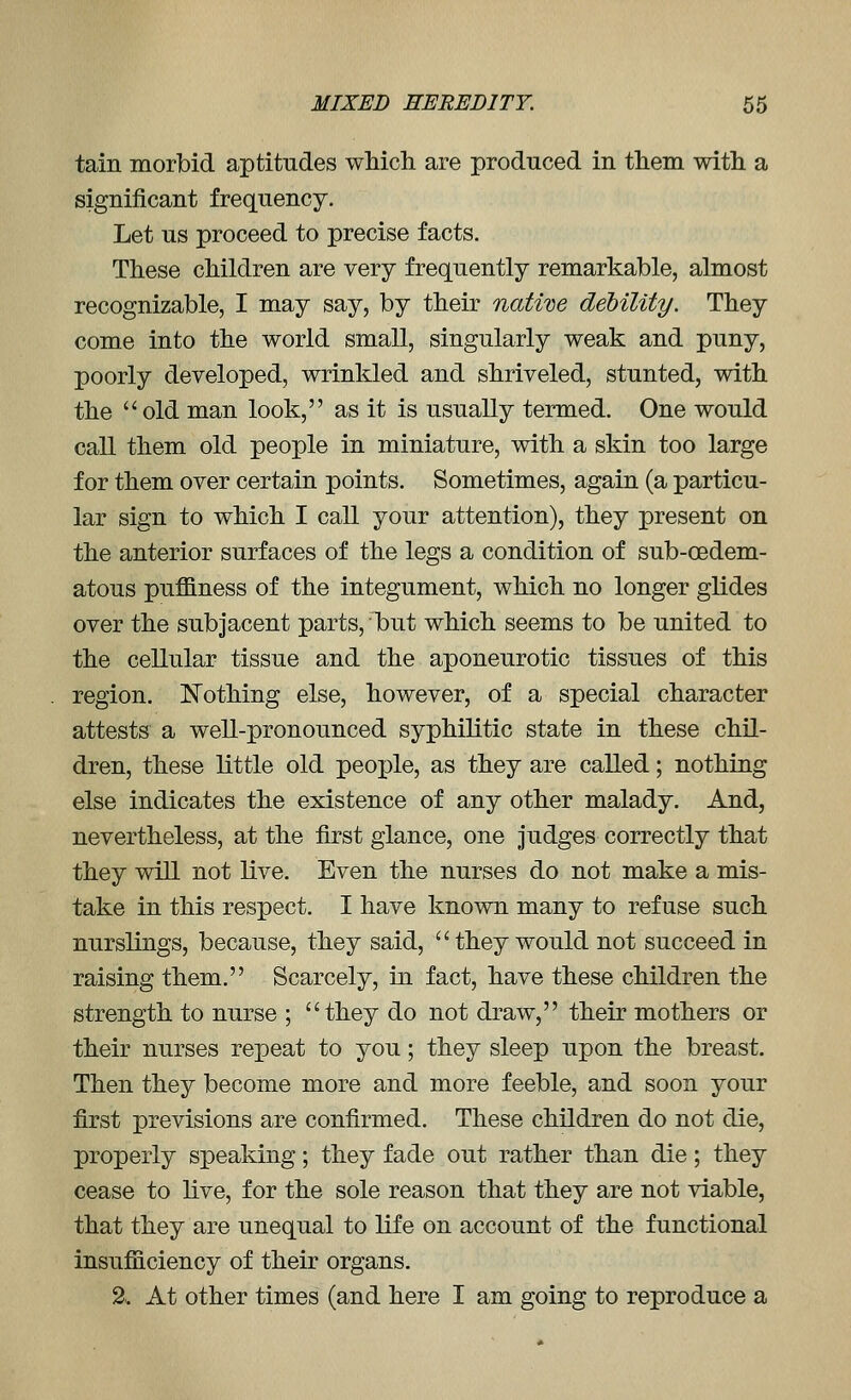 tain morbid aptitudes wMch are produced in them witli a significant frequency. Let us proceed to precise facts. These children are very frequently remarkable, almost recognizable, I may say, by their native debility. They come into the world small, singularly weak and puny, poorly developed, wrinkled and shriveled, stunted, with the  old man look, as it is usually termed. One would call them old people in miniature, with a skin too large for them over certain points. Sometimes, again (a particu- lar sign to which I call your attention), they present on the anterior surfaces of the legs a condition of sub-oedem- atous puffiness of the integument, which no longer glides over the subjacent parts, 1but which seems to be united to the cellular tissue and the aponeurotic tissues of this region. Nothing else, however, of a special character attests a well-pronounced syphilitic state in these chil- dren, these little old people, as they are called; nothing else indicates the existence of any other malady. And, nevertheless, at the first glance, one Judges correctly that they will not live. Even the nurses do not make a mis- take in this respect. I have known many to refuse such nurslings, because, they said, they would not succeed in raising them. Scarcely, in fact, have these children the strength to nurse ; they do not draw, their mothers or their nurses repeat to you; they sleep upon the breast. Then they become more and more feeble, and soon your first previsions are confirmed. These children do not die, properly speaking; they fade out rather than die; they cease to live, for the sole reason that they are not viable, that they are unequal to life on account of the functional insufiaciency of their organs. 2.. At other times (and here I am going to reproduce a