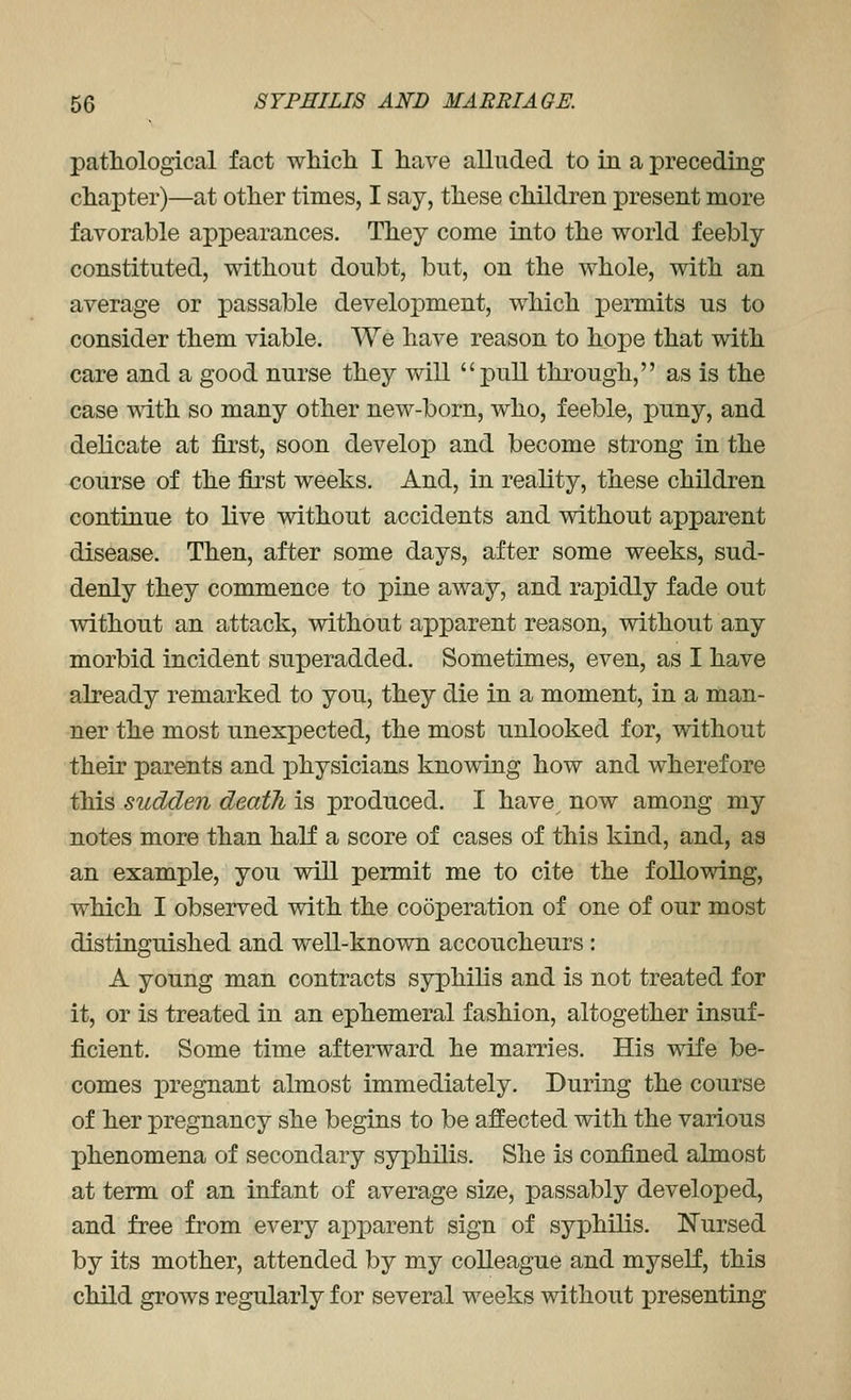 pathological fact wMch I have alluded to in a preceding chapter)—at other times, I say, these children present more favorable appearances. They come into the world feebly constituted, without doubt, but, on the whole, with an average or passable development, which permits us to consider them viable. We have reason to hope that with care and a good nurse they will pull through, as is the case with so many other new-born, who, feeble, puny, and delicate at first, soon develop and become strong in the course of the fii'st weeks. And, in reality, these children continue to live without accidents and without apparent disease. Then, after some days, after some weeks, sud- denly they commence to pine away, and rapidly fade out without an attack, without apparent reason, without any morbid incident superadded. Sometimes, even, as I have already remarked to you, they die in a moment, in a man- ner the most unexpected, the most unlooked for, without their parents and physicians knowing how and wherefore this sudden death is produced. I have now among my notes more than half a score of cases of this kind, and, as an example, you will permit me to cite the following, which I observed with the cooperation of one of our most distinguished and well-known accoucheurs : A young man contracts syphilis and is not treated for it, or is treated in an ephemeral fashion, altogether insuf- ficient. Some time afterward he marries. His wife be- comes pregnant almost immediately. During the course of her pregnancy she begins to be affected with the various phenomena of secondary syphilis. She is confined almost at term of an infant of average size, passably developed, and free from every ai^jDarent sign of syphilis. ISTursed by its mother, attended by my colleague and myself, this child grows regularly for several weeks without presenting