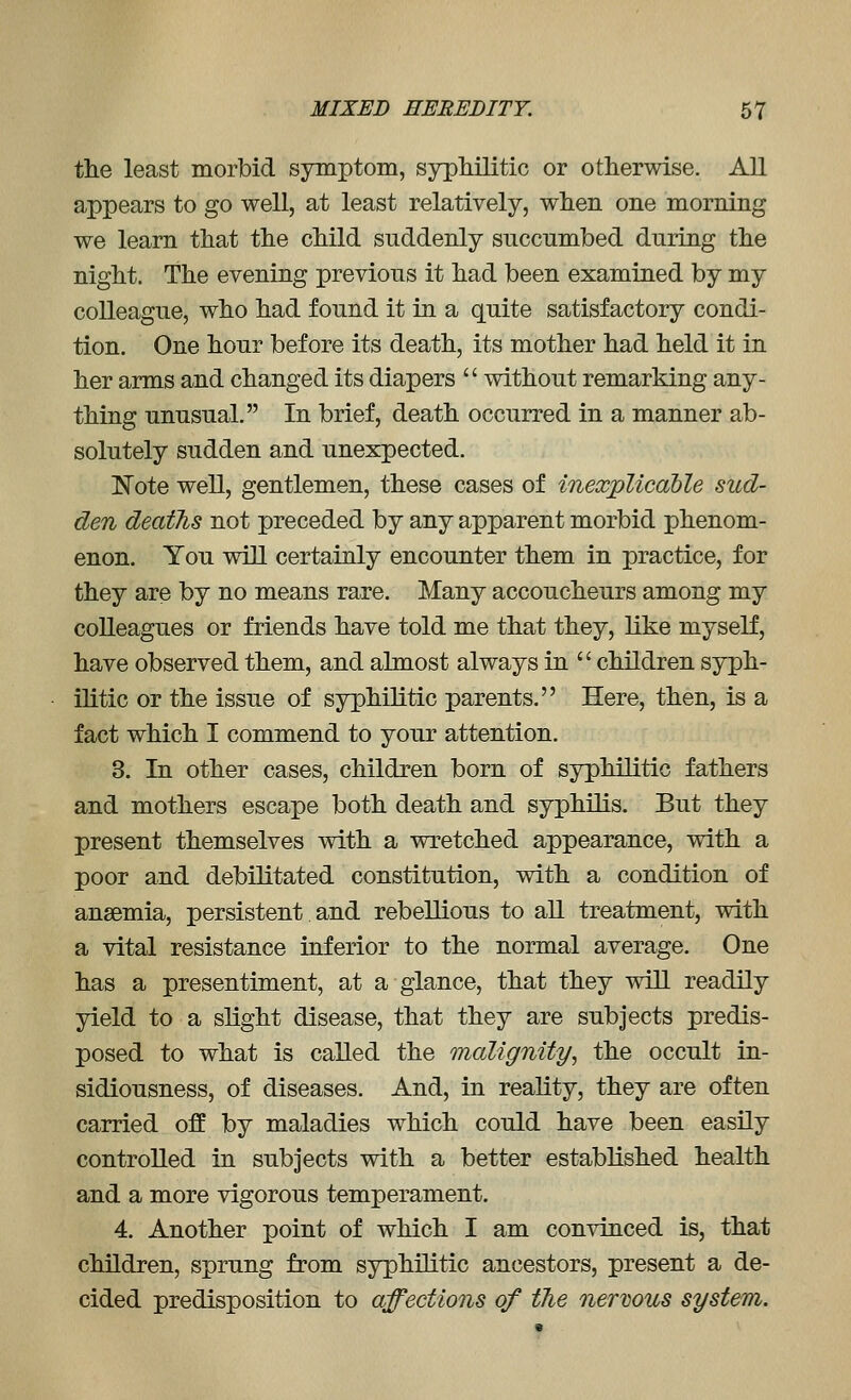 the least morbid symptom, syphilitic or otherwise. AU appears to go well, at least relatively, when one morning we learn that the child suddenly succumbed during the night. The evening previous it had been examined by my colleague, who had found it in a quite satisfactory condi- tion. One hour before its death, its mother had held it in her arms and changed its diapers  without remarking any- thing unusual. In brief, death occurred in a manner ab- solutely sudden and unexpected. !Note well, gentlemen, these cases of inexplicable sud- den deaths not preceded by any apparent morbid phenom- enon. You will certainly encounter them in practice, for they are by no means rare. Many accoucheurs among my colleagues or friends have told me that they, like myself, have observed them, and almost always in  children syph- ilitic or the issue of syphilitic parents. Here, then, is a fact which I commend to your attention. 3. In other cases, children born of syphilitic fathers and mothers escape both death and syphilis. But they present themselves with a wretched appearance, with a poor and debilitated constitution, with a condition of anaemia, persistent and rebellious to aU treatment, with a vital resistance inferior to the normal average. One has a presentiment, at a glance, that they will readily yield to a slight disease, that they are subjects predis- posed to what is called the malignity, the occult in- sidiousness, of diseases. And, in reality, they are often carried off by maladies which could have been easily controlled in subjects with a better established health and a more vigorous temperament. 4. Another point of which I am convinced is, that children, sprung from syphilitic ancestors, present a de- cided predisposition to affections of the nerwus system.