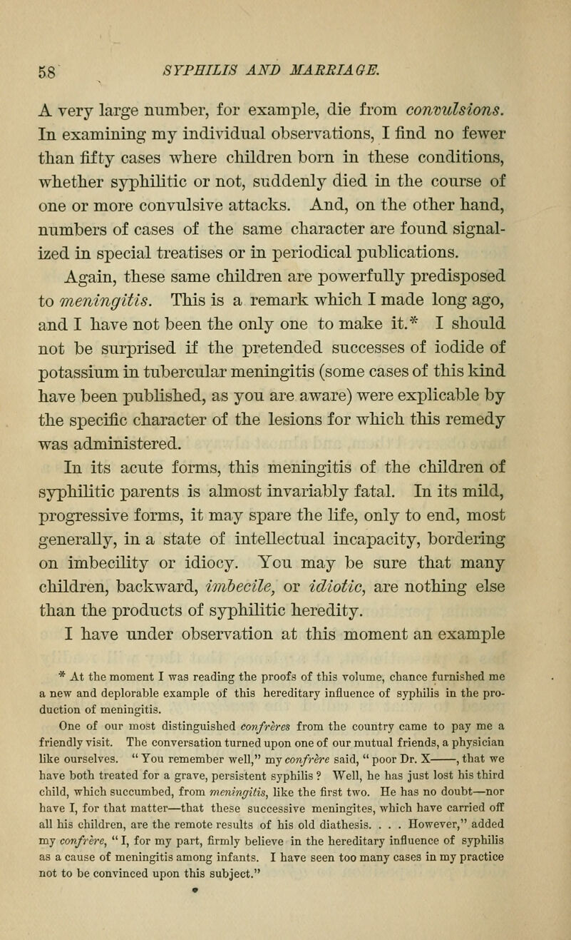 A very large number, for example, die from convulsions. In examining my individual observations, I find no fewer than fifty cases wliere children born in these conditions, whether syphilitic or not, suddenly died in the course of one or more convulsive attacks. And, on the other hand, numbers of cases of the same character are found signal- ized in special treatises or in periodical publications. Again, these same children are powerfully predisposed to meningitis. This is a remark which I made long ago, and I have not been the only one to make it.* I should not be surj)rised if the pretended successes of iodide of potassium in tubercular meningitis (some cases of this kind have been published, as you are aware) were explicable by the specific character of the lesions for which this remedy was administered. In its acute forms, this meningitis of the children of syphilitic parents is almost invariably fatal. In its mild, progressive forms, it may spare the life, only to end, most generally, in a state of intellectual incapacity, bordering on imbecility or idiocy. You may be sure that many children, backward, imbecile, or idiotic, are nothing else than the products of syphilitic heredity. I have under observation at this moment an example * At the moment I was reading the proofs of this volume, chance furnished me a new and deplorable example of this hereditary influence of syphilis in the pro- duction of meningitis. One of our most distinguished confreres from the country came to pay me a friendly visit. The conversation turned upon one of our mutual friends, a physician like ourselves.  You remember well, my confrlre said,  poor Dr. X , that we have both treated for a grave, persistent syphilis ? Well, he has just lost his third child, which succumbed, from meningitis, like the first two. He has no doubt—nor have I, for that matter—that these successive meningites, which have carried off all his children, are the remote results of his old diathesis. . . . However, added my confrere,  I, for my part, firmly believe in the hereditary influence of syphilis as a cause of meningitis among infants. I have seen too many cases in my practice not to be convinced upon this subject.