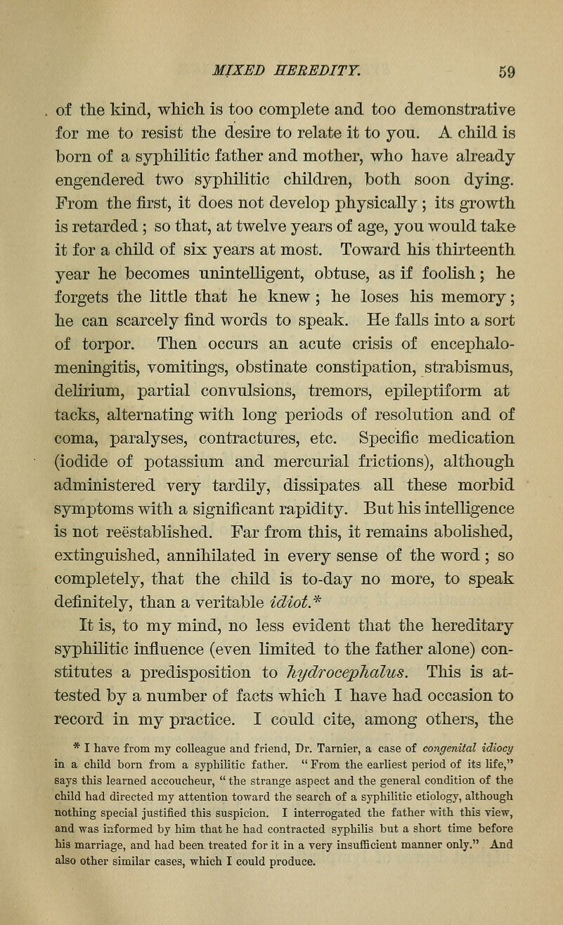 of the kind, wMch is too complete and too demonstrative for me to resist the desire to relate it to you. A child is born of a syphilitic father and mother, who have already engendered two syphilitic children, both soon dying. From the first, it does not develop physically ; its growth is retarded ; so that, at twelve years of age, you would take it for a child of six years at most. Toward his thirteenth year he becomes unintelligent, obtuse, as if foolish; he forgets the little that he knew; he loses his memory; he can scarcely find words to speak. He falls into a sort of torpor. Then occurs an acute crisis of encephalo- meningitis, vomitings, obstinate constipation, strabismus, delirium, partial convulsions, tremors, epileptiform at tacks, alternating with long periods of resolution and of coma, paralyses, contractures, etc. Specific medication (iodide of potassium and mercurial frictions), although administered very tardily, dissipates all these morbid symptoms with a significant rapidity. But his intelligence is not reestablished. Far from this, it remains abolished, extinguished, annihilated in every sense of the word ; so completely, that the child is to-day no more, to speak definitely, than a veritable idiot* It is, to my mind, no less evident that the hereditary syphilitic influence (even limited to the father alone) con- stitutes a predisposition to hydrocepJialus. This is at- tested by a number of facts which I have had occasion to record in my practice. I could cite, among others, the * I have from my colleague and friend, Dr. Tarnier, a case of congenital idiocy in a child born from a syphilitic father.  From the earliest period of its life, says this learned accoucheur,  the strange aspect and the general condition of the child had directed my attention toward the search of a syphilitic etiology, although nothing special justified this suspicion. I interrogated the father with this view, and was informed by him that he had contracted syphilis but a short time before his marriage, and had been treated for it in a very insufficient manner only. And also other similar cases, which I could produce.