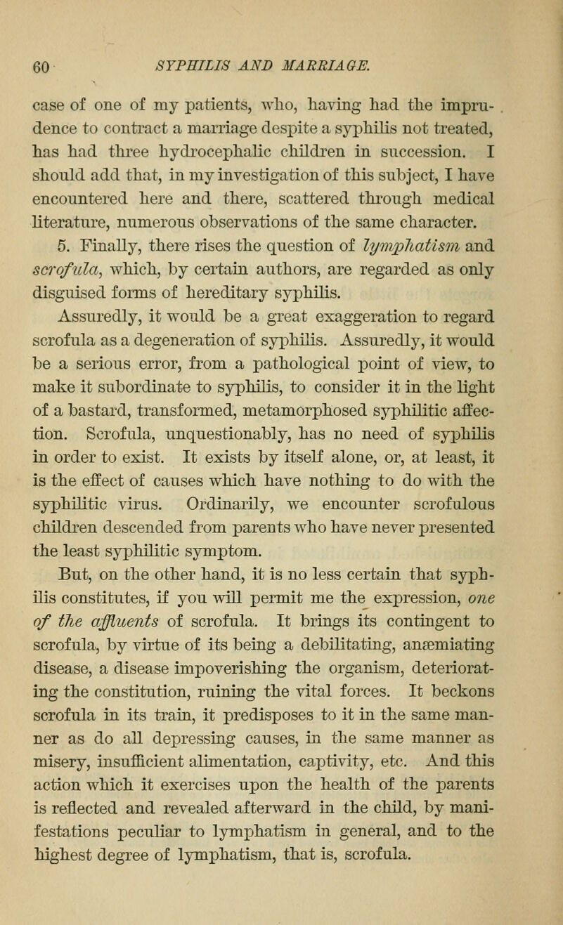 case of one of my patients, who, having had the impru- dence to contract a marriage despite a syphilis not treated, has had three hydrocephalic children in succession. I should add that, in my investigation of this subject, I have encountered here and there, scattered thi'ough medical literature, numerous observations of the same character. 5. Finally, there rises the question of lympliatism and scrofula, which, by certain authors, are regarded as only disguised forms of hereditary syphilis. Assuredly, it would be a great exaggeration to regard scrofula as a degeneration of syphilis. Assuredly, it would be a serious error, from a pathological point of view, to make it subordinate to syphilis, to consider it in the light of a bastard, transformed, metamorphosed syphilitic affec- tion. Scrofula, unquestionably, has no need of syphilis in order to exist. It exists by itself alone, or, at least, it is the effect of causes which have nothing to do with the syphilitic virus. Ordinarily, we encounter scrofulous children descended from parents who have never presented the least syphilitic symptom. But, on the other hand, it is no less certain that syph- ilis constitutes, if you will permit me the expression, one of the affluents of scrofula. It brings its contingent to scrofula, by virtue of its being a debilitating, ansemiating disease, a disease impoverishing the organism, deteriorat- ing the constitution, ruining the vital forces. It beckons scrofula in its train, it predisposes to it in the same man- ner as do all depressing causes, in the same manner as misery, insufficient alimentation, captivity, etc. And this action which it exercises upon the health of the parents is reflected and revealed afterward in the child, by mani- festations peculiar to lymphatism in general, and to the highest degree of lymphatism, that is, scrofula.