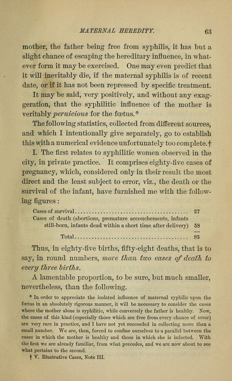 motlier, tlie father being free from syphilis, it has but a slight chance of escaping the hereditary influence, in what- ever form it may be exercised. One may even predict that it will inevitably die, if the maternal syphilis is of recent date, or if it has not been repressed by specific treatment. It may be said, very positively, and without any exag- geration, that the syphilitic influence of the mother is NQY\\2h\jpernicious for the foetus.* The following statistics, collected from different sources, and which I intentionally give separately, go to establish this with a numerical evidence unfortunately too complete, f I. The first relates to syphilitic women observed in the city, in private practice. It comprises eighty-five cases of pregnancy, which, considered only in their result the most direct and the least subject to error, viz., the death or the survival of the infant, have furnished me with the follow- ing figures: Cases of survival 27 Cases of death (abortions, premature accouchements, infants still-born, infants dead within a short time after delivery) 58 Total 85 Thus, in eighty-five births, fifty-eight deaths, that is to say, in round numbers, more tlian two cases of death to enery tTiree MrtJis. A lamentable proportion, to be sure, but much smaller, nevertheless, than the following. * In order to appreciate the isolated influence of maternal syphilis upon the foetus in an absolutely rigorous manner, it will be necessary to consider the cases where the mother alone is syphiUtic, while conversely the father is healthy. Now, the cases of this kind (especially those which are free from every chance of error) are very rare in practice, and I have not yet succeeded in collecting more than a small number. We are, then, forced to confine ourselves to a parallel between the cases in which the mother is healthy and those in which she is infected. With the first we are already familiar, from what precedes, and we are now about to see what pertains to the second. t v. Illustrative Cases, Note III.