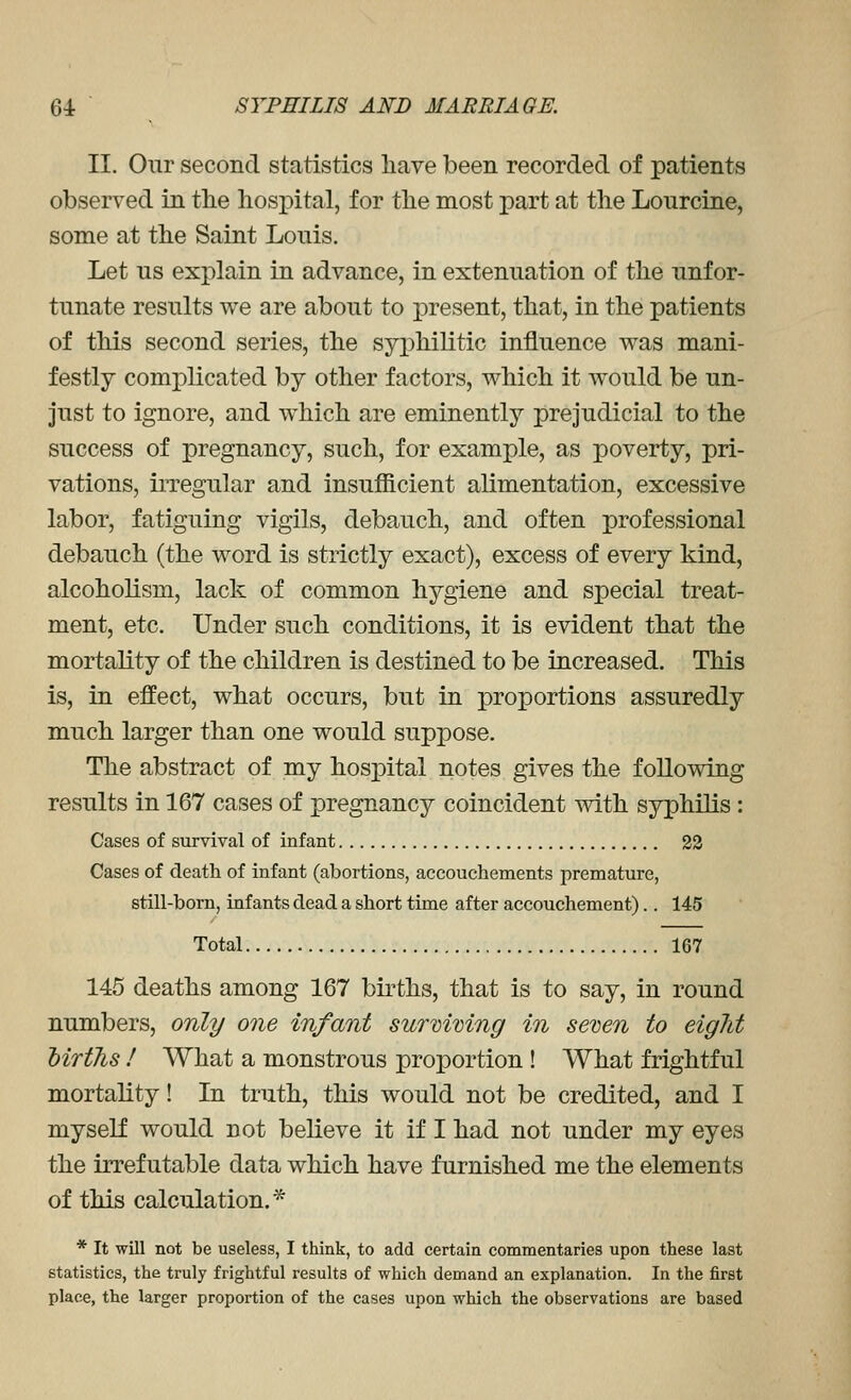 II. Our second statistics have been recorded of patients observed in the hospital, for the most part at the Lourcine, some at the Saint Lonis. Let us explain in advance, in extenuation of the unfor- tunate results we are about to X3resent, that, in the patients of this second series, the syi)hilitic influence was mani- festly complicated by other factors, which it would be un- just to ignore, and which are eminently prejudicial to the success of pregnancy, such, for example, as poverty, pri- vations, irregular and insufficient alimentation, excessive labor, fatiguing vigils, debauch, and often professional debauch (the word is strictly exact), excess of every kind, alcoholism, lack of common hygiene and special treat- ment, etc. Under such conditions, it is evident that the mortality of the children is destined to be increased. This is, in effect, what occurs, but in proportions assuredly much larger than one would suppose. The abstract of my hosjoital notes gives the following results in 167 cases of pregnancy coincident with syphilis: Cases of survival of infant 23 Cases of death of infant (abortions, accouchements premature, still-born, infants dead a short time after accouchement).. 145 Total 167 145 deaths among 167 bu^ths, that is to say, in round numbers, only one infant surmving in seven to eight MrtJis ! What a monstrous proportion ! What frightful mortality! In truth, this would not be credited, and I myself would not believe it if I had not under my eyes the irrefutable data which have furnished me the elements of this calculation.* * It will not be useless, I think, to add certaia commentaries upon these last statistics, the truly frightful results of which demand an explanation. In the first place, the larger proportion of the cases upon which the observations are based