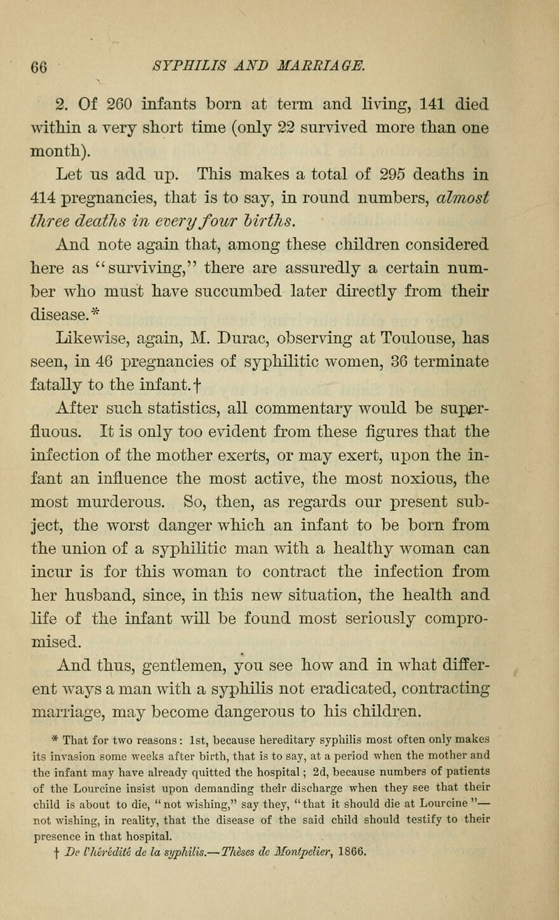 2. Of 260 infants born at term and living, 141 died within a very short time (only 22 survived more than one month). Let us add up. This makes a total of 295 deaths in 414 pregnancies, that is to say, in round numbers, almost three deaths in every four births. And note again that, among these children considered here as surviving, there are assuredly a certain num- ber who must have succumbed later directly from their disease.* Likewise, again, M. Durac, observing at Toulouse, has seen, in 46 pregnancies of syphilitic women, 36 terminate fatally to the infant, f After such statistics, all commentary would be super- fluous. It is only too evident from these figures that the infection of the mother exerts, or may exert, upon the in- fant an influence the most active, the most noxious, the most murderous. So, then, as regards our present sub- ject, the worst danger which an infant to be born from the union of a syphilitic man with a healthy woman can incur is for this woman to contract the infection from her husband, since, in this new situation, the health and life of the infant will be found most seriously com^Dro- mised. And thus, gentlemen, you see how and in what differ- ent ways a man with a syphilis not eradicated, contracting marriage, may become dangerous to his children. * That for two reasons: 1st, because hereditary syphilis most often only makes its invasion some weeks after birth, that is to say, at a period when the mother and the infant may have already quitted the hospital; 2d, because numbers of patients of the Lourcine insist upon demanding their discharge when they see that their child is about to die, not wishing, say they, that it should die at Lourcine— not wishing, in reality, that the disease of the said child should testify to their presence in that hospital. f De fldredite de la syphilis.— Theses dc Ifonipelier, 1866.