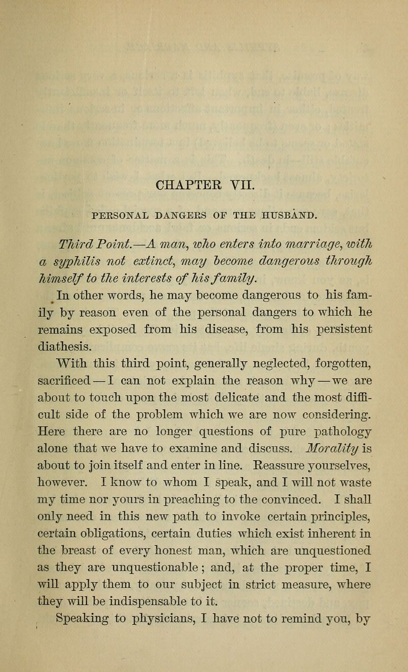 PERSONAL DANGERS OF THE HUSBAlSrD. Third Point.—A man., who enters into marriage., with a syphilis not extinct, may become dangerous through himself to the interests of his family. ^ In other words, lie may become dangerous to his fam- ily by reason even of the personal dangers to which he remains exposed from his disease, from his persistent diathesis. With this third point, generally neglected, forgotten, sacrificed — I can not explain the reason why—we are about to touch upon the most delicate and the most diffi- cult side of the problem which we are now considering. Here there are no longer questions of pure iDathology alone that we have to examine and discuss. Morality is about to join itself and enter in line. Reassure yourselves, however. I know to whom I speak, and I will not waste my time nor yours in preaching to the convinced. I shall only need in this new path to invoke certain principles, certain obligations, certain duties which exist inherent in the breast of every honest man, which are unquestioned as they are unquestionable; and, at the proper time, I will apply them to our subject in strict measure, where they will be indispensable to it. Speaking to physicians, I have not to remind you, by