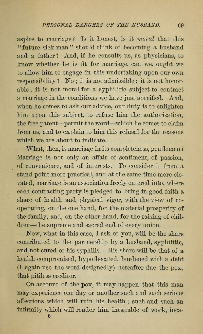 aspire to marriage? Is it honest, is it moral that this future sick man should think of becoming a husband and a father? And, if he consults us, as physicians, to know whether he is fit for marriage, can we, ought we to allow him to engage in this undertaking upon our own responsibility ? No ; it is not admissible ; it is not honor- able ; it is not moral for a syphilitic subject to contract a marriage in the conditions we have Just specified. And, when he comes to ask our advice, our duty is to enlighten him upon this subject, to refuse him the authori^;ation, the free patent—^permit the word—which he comes to claim from us, a^nd to explain to him this refusal for the reasons which we are about to indicate. What, then, is marriage in its completeness, gentlemen ? Marriage is not only an affair of sentiment, of passion, of convenience, and of interests. To consider it from a stand-point more practical, and at the same time more ele- vated, marriage is an association freely entered into, where each contracting party is pledged to bring in good faith a share of health and physical vigor, with the view of co- operating, on the one hand, for the material prosperity of the family, and, on the other hand, for the raising of chil- dren—^the supreme and sacred end of every union. Now, what in this case, I ask of you, will be the share contributed to the partnership by a husband, syphilitic, and not cured of his syphilis. His share will be that of a health compromised, hypothecated, burdened with a debt (I again use the word designedly) hereafter due the pox, that pitiless creditor. On account of the pox, it may happen that this man may experience one day or another such and such serious affections which will ruin his health ; such and such an infirmity which will render him incapable of work, inca- 6