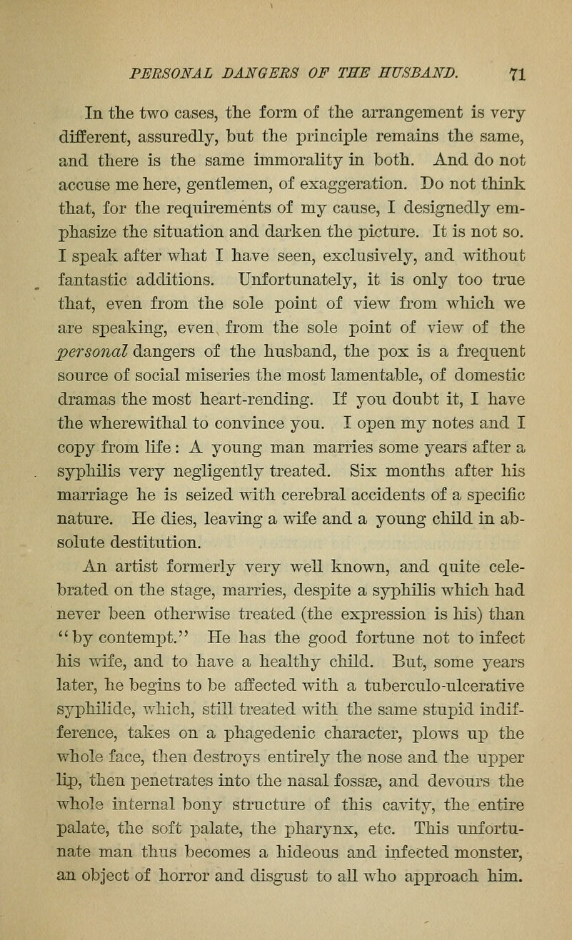 In the two cases, the form of the arrangement is very different, assuredly, but the principle remains the same, and there is the same immorality in both. And do not accuse me here, gentlemen, of exaggeration. Do not think that, for the requirements of my cause, I designedly em- phasize the situation and darken the picture. It is not so. I speak after what I have seen, exclusively, and without fantastic additions. Unfortunately, it is only too true that, even from the sole point of view from which we are speaking, even from the sole point of view of the personal dangers of the husband, the pox is a frequent source of social miseries the most lamentable, of domestic dramas the most heart-rending. If you doubt it, I have the wherewithal to convince you. I open my notes and I copy from life : A young man marries some years after a syphilis very negligently treated. Six months after his marriage he is seized with cerebral accidents of a specific nature. He dies, leaving a wife and a young child in ab- solute destitution. An artist formerly very well known, and quite cele- brated on the stage, marries, despite a syphilis which had never been otherwise treated (the expression is his) than by contempt. He has the good fortune not to infect his wife, and to have a healthy child. But, some years later, he begins to be affected with a tuberculo-ulcerative syphilide, which, still treated with the same stupid indif- ference, takes on a phagedenic character, plows up the whole face, then destroys entirely the nose and the upper lip, then penetrates into the nasal fossae, and devours the whole internal bony structure of this cavity, the entire palate, the soft j)alate, the pharynx, etc. This unfortu- nate man thus becomes a hideous and infected monster, an object of horror and disgust to all who approach him.