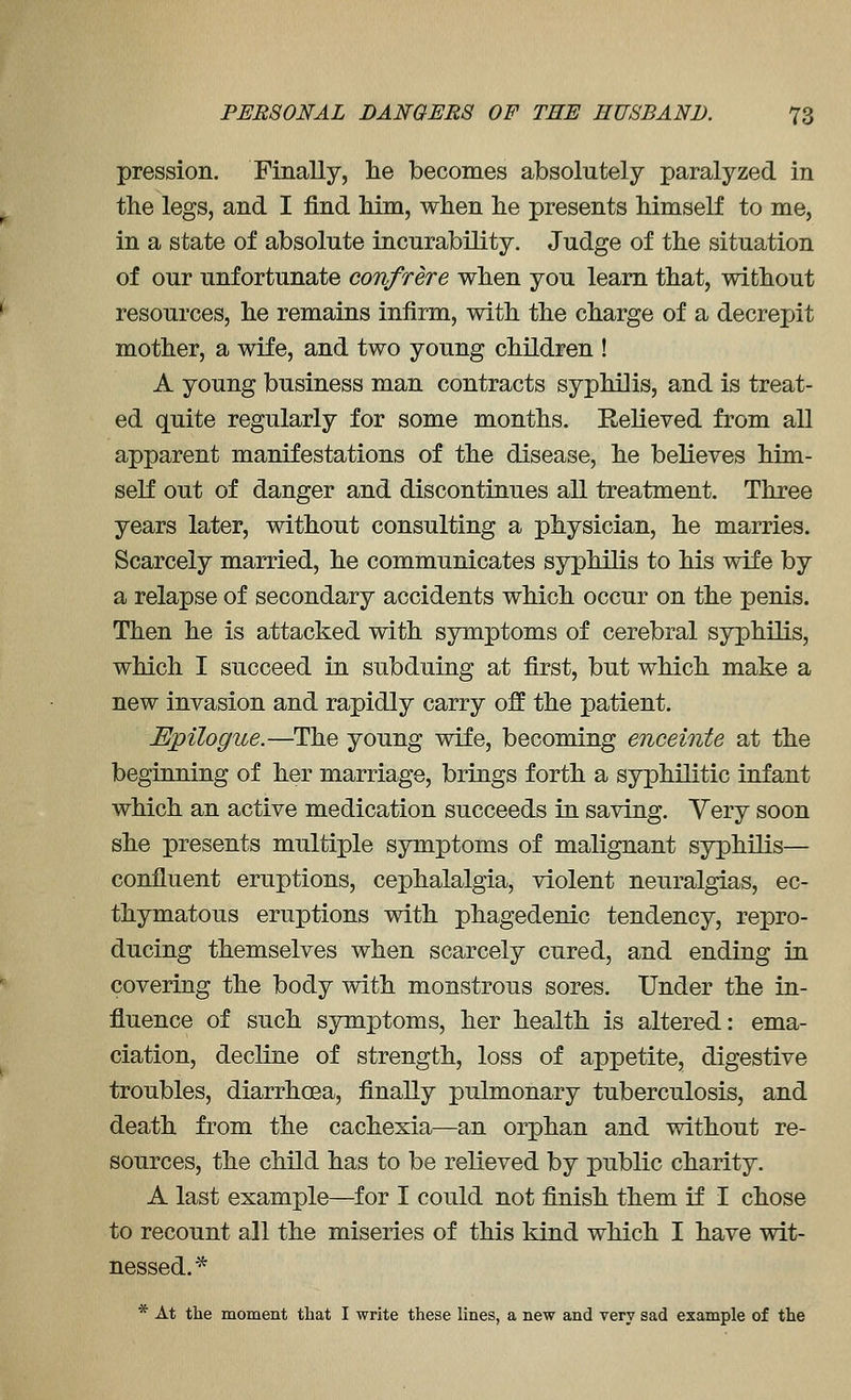 pression. Finally, lie becomes absolutely paralyzed in the legs, and I find him, when he presents himself to me, in a state of absolute incurability. Judge of the situation of our unfortunate confrere when you learn that, without resources, he remains infirm, with the charge of a decrejjit mother, a wife, and two young children ! A young business man contracts syphilis, and is treat- ed quite regularly for some months. Relieved from all apparent manifestations of the disease, he believes him- self out of danger and discontinues all treatment. Three years later, without consulting a physician, he marries. Scarcely married, he communicates syphilis to his wife by a relapse of secondary accidents which occur on the penis. Then he is attacked with symptoms of cerebral syphilis, which I succeed in subduing at first, but which make a new invasion and rapidly carry off the patient. Epilogue.—The young wife, becoming enceinte at the beginning of her marriage, brings forth a syphilitic infant which an active medication succeeds in saving. Yery soon she presents multiple symptoms of malignant syphilis— confluent eruptions, cephalalgia, violent neuralgias, ec- thymatous eruptions with phagedenic tendency, repro- ducing themselves when scarcely cured, and ending in covering the body with monstrous sores. Under the in- fluence of such symptoms, her health is altered: ema- ciation, decline of strength, loss of appetite, digestive troubles, diarrhoea, finally pulmonary tuberculosis, and death from the cachexia—an orphan and without re- sources, the child has to be relieved by public charity. A last example—for I could not finish them if I chose to recount all the miseries of this kind which I have wit- nessed.'* * At the moment that I write these lines, a new and very sad example of the
