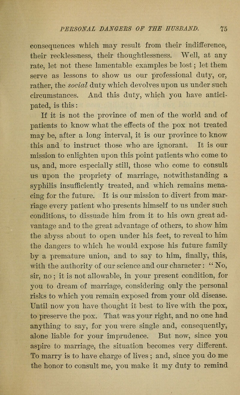 consequences which may result from their indifference, their recklessness, their thoughtlessness. Well, at any rate, let not these lamentable examples be lost; let them serve as lessons to show us our professional duty, or, rather, the social duty which devolves upon us under such circumstances. And this duty, which you have antici- pated, is this: If it is not the province of men of the world and of patients to know what the effects of the pox not treated may be, after a long interval, it is our province to know this and to instruct those who are ignorant. It is our mission to enlighten upon this point patients who come to us, and, more especially still, those who come to consult us upon the propriety of marriage, notwithstanding a syphilis insufficiently treated, and which remains mena- cing for the future. It is our mission to divert from mar- riage every patient who presents himself to us under such conditions, to dissuade him from it to his own great ad- vantage and to the great advantage of others, to show him the abyss about to open under his feet, to reveal to him the dangers to which he would expose his future family by a premature union, and to say to him, finally, this, with the authority of our science and our character:  IN'o, sir, no ; it is not allowable, in your present condition, for you to dream of marriage, considering only the personal risks to which you remain exposed from your old disease. Until now you have thought it best to live with the pox, to preserve the pox. That was your right, and no one had anything to say, for you were single and, consequently, alone liable for your imprudence. But now, since you aspire to marriage, the situation becomes very different. To marry is to have charge of lives ; and, since you do me the honor to consult me, you make it my duty to remind