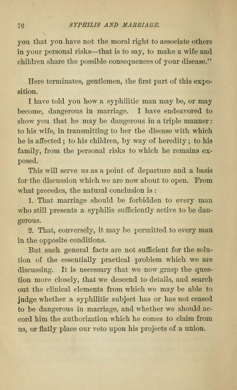 you that yon have not the moral right to associate others in your personal risks—that is to say, to make a wife and childi'en share the possible consequences of your disease. Here terminates, gentlemen, the first part of this expo- sition. I have told you how a syphilitic man may be, or may become, dangerous in marriage. I have endeavored to show you that he may be dangerous in a triple manner: to his wife, in transmitting to her the disease with which he is affected; to his children, by way of heredity; to his family, from the personal risks to which he remains ex- posed. This will serve us as a point of departure and a basis for the discussion which we are now about to open. From what precedes, the natural conclusion is : 1. That marriage should be forbidden to every man who still presents a syphilis sufficiently active to be dan- gerous. 2. That, conversely, it may be permitted to every man in the opposite conditions. But such general facts are not sufficient for the solu- tion of the essentially practical problem which we are discussing. It is necessary that we now grasp the ques- tion more closely, that we descend to details, and search out the clinical elements from which we may be able to judge whether a syphilitic subject has or has not ceased to be dangerous in marriage, and whether we should ac- cord him the authorization which he comes to claim from us, or flatly place our veto upon his projects of a union.