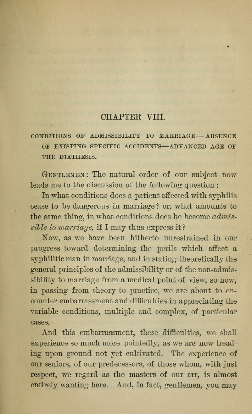 CHAPTER VIII. COJSTDITIOlSrS OF ADMISSIBILITY TO MAEEIAGE — ABSENCE OF EXISTING SPECIFIC ACCIDENTS—^ADVANCED AGE OF THE DIATHESIS. GrENTLEMEN: The natural order of our subject now leads me to tlie discussion of the following question : In what conditions does a patient affected with syphilis cease to be dangerous in marriage ? or, what amounts to the same thing, in what conditions does he become ad/mis- sible to marriage^ if I may thus express it ? ISTow, as we have been hitherto unrestrained in our progress toward determining the perils which affect a syphilitic man in marriage, and in stating theoretically the general principles of the admissibility or of the non-admis- sibility to marriage from a medical point of view, so now, in passing from theory to practice, we are about to en- counter embarrassment and difficulties in appreciating the variable conditions, multiple and complex, of particular cases. And this embarrassment, these difficulties, we shall experience so much more iDointedly, as we are now tread- ing upon ground not yet cultivated. The experience of our seniors, of our predecessors, of those whom, with just respect, we regard as the masters of our art, is almost entirely wanting here. And, in fact, gentlemen, you may