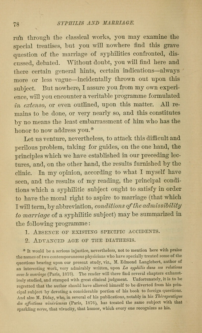 run througli the classical works, you may examine the special treatises, but you will nowhere find this gi-ave question of the marriage of syphilitics confronted, dis- cussed, debated. Without doubt, you will find here and there certain general hints, certain indications—always ' more or less vague—incidentally thrown out upon this subject. But nowhere, I assure you from my o^ti experi- ence, Avill you encounter a veritable programme formulated in extenso, or even outlined, upon this matter. All re- mains to be done, or very nearly so, and this constitutes by no means the least embarrassment of him who has the honor to now address you.* Let us venture, nevertheless, to attack this difficult and perilous problem, taking for guides, on the one hand, the principles which we have established in our preceding lec- tures, and, on the other hand, the results furnished by the clinic. In my opinion, according to what I myself have seen, and the results of my reading, the principal condi- tions which a syphilitic subject ought to satisfy in order to have the moral right to aspire to marriage (that which I will term, by abbreviation, conditions oftlie admissibility to marriage of a syphilitic subject) may be summaiized in the following programme: 1. Absence of EXisTmo specific accidents. 2. Advanced age of the diathesis. * It would be a serious injustice, nevertheless, not to mention here -with praise the names of two contemporaneous physicians who have specially treated some of the questions bearing upon our present study, viz., M. Edmond Langlebert, author of an interesting work, very admirably written, upon La sypldlis dans aes relations avec le mariage (Paris, 18Y-3). The reader will there find several chapters exhaust- ively studied, and stamped with great clinical judgment. Unfortunately, it is to be regretted that the author should have allowed himself to be diverted from his prin- cipal subject by devoting a considerable portion of his book to foreign questions. And also M. Diday, who, in several of his publications, notably in his TJierapeutique des affections veneriennes (Paris, IS'ze), has treated the same subject with that sparkling verve, that vivacity, that humor, which every one recognizes as his.