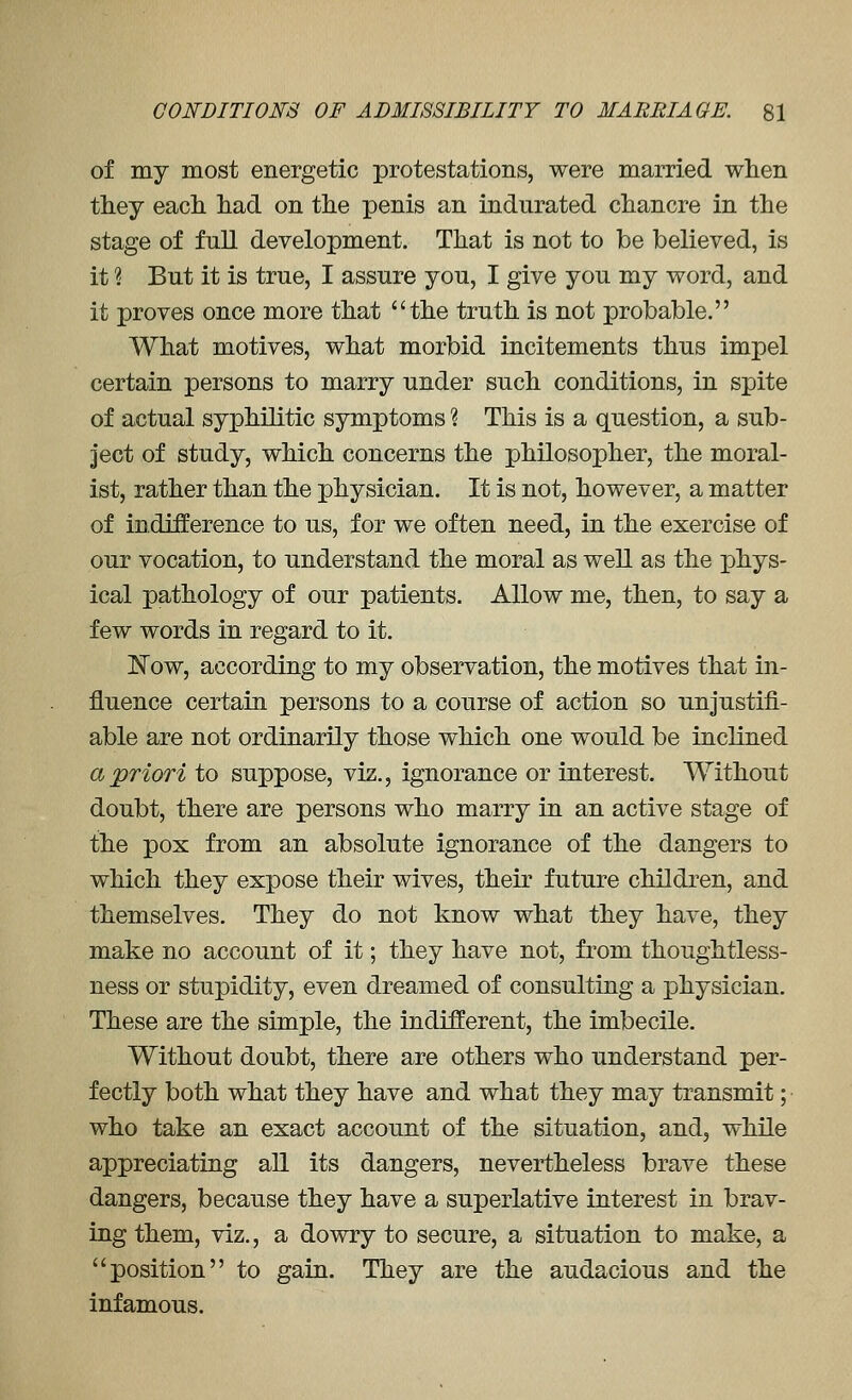 of my most energetic protestations, were married when they each had on the penis an indurated chancre in the stage of full development. That is not to be believed, is it ? But it is true, I assure you, I give you my word, and it proves once more that the truth is not probable. What motives, what morbid incitements thus impel certain persons to marry under such conditions, in spite of actual syphilitic symptoms ? This is a question, a sub- ject of study, which concerns the philosopher, the moral- ist, rather than the physician. It is not, however, a matter of indifference to us, for we often need, in the exercise of our vocation, to understand the moral as well as the phys- ical pathology of our patients. Allow me, then, to say a few words in regard to it. ]^ow, according to my observation, the motives that in- fluence certain persons to a course of action so unjustifi- able are not ordinarily those which one would be inclined a priori to suppose, viz., ignorance or interest. Without doubt, there are persons who marry in an active stage of the pox from an absolute ignorance of the dangers to which they expose their wives, their future children, and themselves. They do not know what they have, they make no account of it; they have not, from thoughtless- ness or stupidity, even dreamed of consulting a physician. These are the simple, the indifferent, the imbecile. Without doubt, there are others who understand per- fectly both what they have and what they may transmit; who take an exact account of the situation, and, while appreciating all its dangers, nevertheless brave these dangers, because they have a superlative interest in brav- ing them, viz., a dowry to secure, a situation to make, a position to gain. They are the audacious and the infamous.