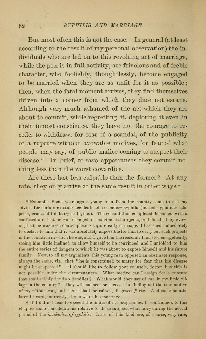 But most often this is not the case. In general (at least according to the result of my personal observation) the in- dividuals who are led on to this revolting act of marriage, while the pox is in full activity, are frivolous and of feeble character, who foolishly, thoughtlessly, become engaged to be married when they are as unfit for it as possible ; then, when the fatal moment arrives, they find themselves driven into a corner from which they dare not escape. Although very much ashamed of the act which they are about to commit, w^hile regretting it, deploring it even in their inmost conscience, they have not the courage to re- cede, to withdraw, for fear of a scandal, of the publicity of a rupture without avowable motives, for fear of what peojole may say, of public malice coming to suspect their disease^ In brief, to save apjoearances they commit no- thing less than the worst cowardice. Are these last less culpable than the former ? At any rate, they only arrive at the same result in other ways.f * Example: Some years ago a young man from the country came to ask my advice for certain existing accidents of secondary syphilis (buccal syphilides, alo- pecia, crusts of the hairy scalp, etc.). The consultation completed, he added, with a confused air, that he was engaged in matrimonial projects, and finished by avow- ing that he was even contemplating a quite early marriage. I hastened immediately to declare to him that it was absolutely impossible for him to carry out such projects in the condition in which he was, and I gave him the reasons : I insisted energetically, seeing him little inclined to allow himself to be convinced, and I unfolded to him the entire series of dangers to which he was about to expose himself and his future family. Now, to all my arguments this young man opposed an obstinate response, always the same, viz., that  he is constrained to marry for fear that his disease might be suspected.  I should like to follow your counsels, doctor, but this is not possible under the circumstances. What motive can I assign for a rupture that shall satisfy the two families ? What would they say of me in my little vil- lage in the country ? They will suspect or succeed in finding out the true motive of my withdrawal, and then I shall be ruined, disgraced, etc. And some months later I heard, indirectly, the news of his marriage. f If I did not fear to exceed the limits of my programme, I would annex to this chapter some considerations relative to those subjects who marry during the actual period of the incuhaiion of syphilis. Cases of this kind are, of course, very rare,