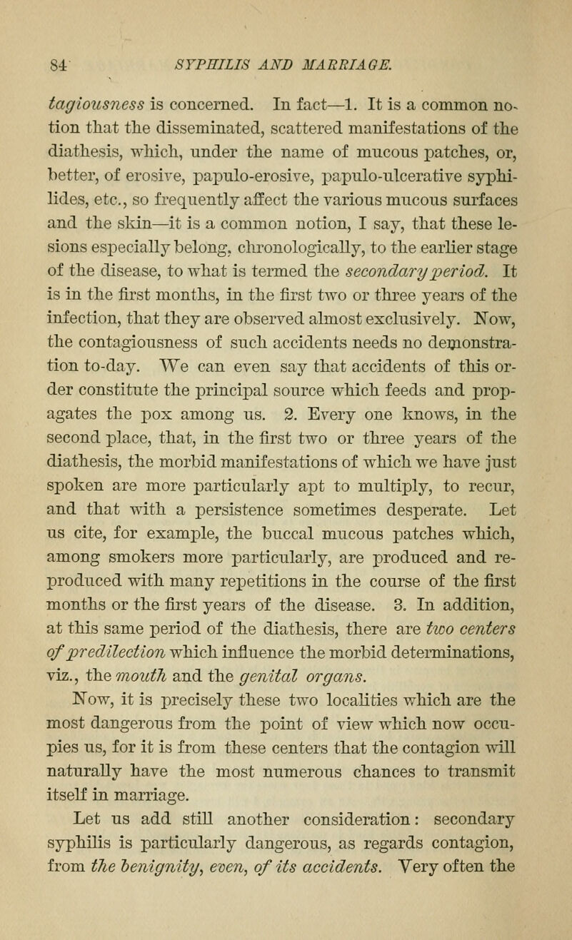 tagiousness is concerned. In fact—1. It is a common no^ tion that the disseminated, scattered manifestations of the diathesis, which, under the name of mucous patches, or, better, of erosive, papulo-erosive, papulo-ulcerative syphi- lides, etc., so frequently affect the various mucous surfaces and the skin—it is a common notion, I say, that these le- sions especially belong, chronologically, to the earlier stage of the disease, to what is termed the secondary period. It is in the first months, in the first two or three years of the infection, that they are observed almost exclusively. Now, the contagiousness of such accidents needs no deijionstra- tion to-day. We can even say that accidents of this or- der constitute the principal source which feeds and prop- agates the pox among us. 2. Every one knows, in the second place, that, in the first two or three years of the diathesis, the morbid manifestations of which we have Just spoken are more particularly apt to multiply, to recur, and that with a persistence sometimes desperate. Let us cite, for example, the buccal mucous patches which, among smokers more particularly, are produced and re- produced vdth many repetitions in the course of the first months or the first years of the disease. 3. In addition, at this same period of the diathesis, there are two centers of predilection which influence the morbid determinations, viz., the mouth and the genital organs. Now, it is precisely these two localities which are the most dangerous from the point of view which now occu- pies us, for it is from these centers that the contagion vdll naturally have the most numerous chances to transmit itself in marriage. Let us add still another consideration: secondary syphilis is particularly dangerous, as regards contagion, from the henignity^ even, of its accidents. Very often the