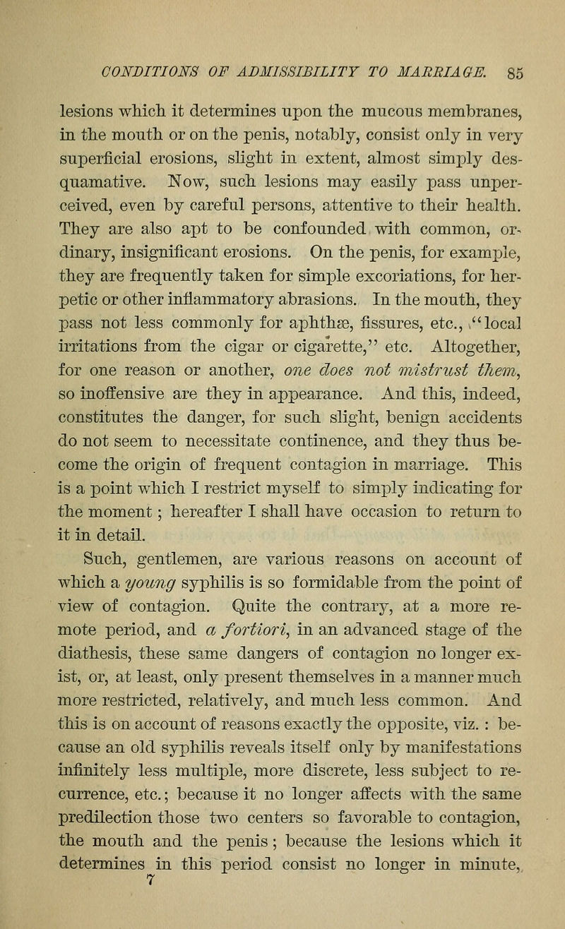 lesions wMch it determines upon the mucous membranes, in the mouth or on the penis, notably, consist only in very superficial erosions, slight in extent, almost simply des- quamative. Now, such lesions may easily pass unper- ceived, even by careful persons, attentive to their health. They are also apt to be confounded with common, or^ dinary, insignificant erosions. On the penis, for example, they are frequently taken for simple excoriations, for her- petic or other inflammatory abrasions. In the mouth, they pass not less commonly for aphthae, fissures, etc., , local irritations from the cigar or cigarette, etc. Altogether, for one reason or another, one does not mistrust tJiem, so inoffensive are they in appearance. And this, indeed, constitutes the danger, for such slight, benign accidents do not seem to necessitate continence, and they thus be- come the origin of frequent contagion in marriage. This is a point which I restrict myself to simply indicating for the moment; hereafter I shall have occasion to return to it in detail. Such, gentlemen, are various reasons on account of which a young syphilis is so formidable from the point of view of contagion. Quite the contrary, at a more re- mote period, and a fortiori, in an advanced stage of the diathesis, these same dangers of contagion no longer ex- ist, or, at least, only present themselves in a manner much more restricted, relatively, and much less common. And this is on account of reasons exactly the opposite, viz. : be- cause an old syphilis reveals itself only by manifestations infinitely less multiple, more discrete, less subject to re- currence, etc.; because it no longer affects with the same predilection those two centers so favorable to contagion, the mouth and the penis; because the lesions which it determines in this period consist no longer in minute, 7