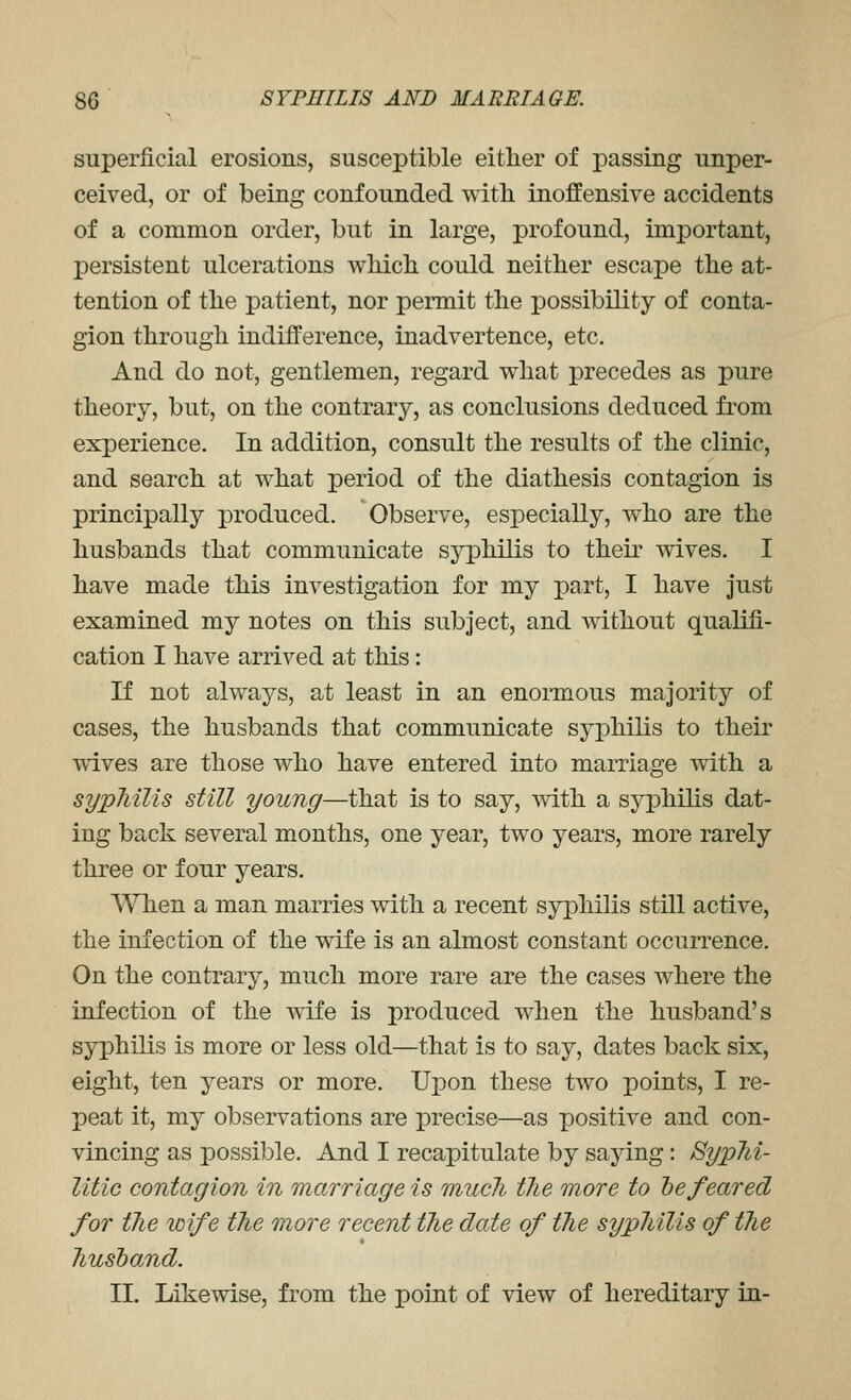 superficial erosions, susceptible either of passing unper- ceived, or of being confounded with inoffensive accidents of a common order, but in large, profound, important, persistent ulcerations whicli could neither escape the at- tention of the patient, nor permit the possibility of conta- gion through indifference, inadvertence, etc. And do not, gentlemen, regard what precedes as pure theory, but, on the contrary, as conclusions deduced from experience. In addition, consult the results of the clinic, and search at what period of the diathesis contagion is principally produced. Observe, especially, who are the husbands that communicate syphilis to their wives. I have made this investigation for my part, I have just examined my notes on this subject, and without qualifi- cation I have arrived at this: If not always, at least in an enoimous majority of cases, the husbands that communicate syphilis to their wives are those who have entered into marriage with a sypMlis still young—that is to say, with a syphihs dat- ing back several months, one year, two years, more rarely three or four years. When a man marries with a recent syphilis still active, the infection of the wife is an almost constant occurrence. On the contrary, much more rare are the cases where the infection of the wife is produced when the husband's syphilis is more or less old—that is to say, dates back six, eight, ten years or more. Upon these two points, I re- peat it, my observations are precise—as positive and con- vincing as possible. And I recapitulate by saying: BypM- litic contagion in marriage is much the more to he feared for the wife the more recent the date of the syphilis of the liustand. II. Likewise, from the point of view of hereditary in-