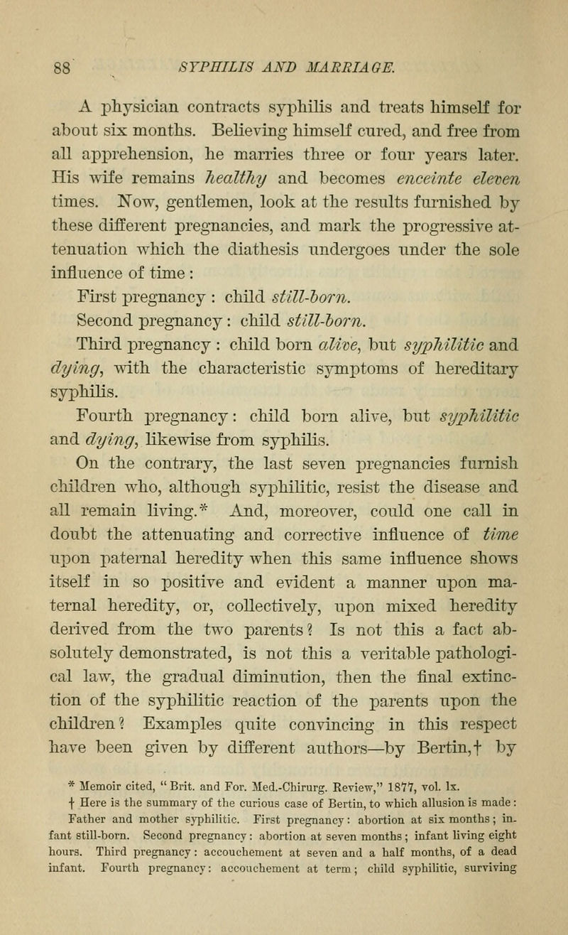 A physician contracts syphilis and treats himself for about six months. Believing himself cured, and free from all api^rehension, he marries three or four years later. His wife remains Tiealtliy and becomes enceinte eleven times. Now, gentlemen, look at the results furnished by these different pregnancies, and mark the progressive at- tenuation which the diathesis undergoes under the sole influence of time: First pregnancy : child still-horn. Second pregnancy : child still-horn. Third pregnancy : child bom alwe^ but sypMUtic and dying, with the characteristic symptoms of hereditary syphilis. Fourth pregnancy: child born alive, but sypMlitic and dying, likewise from syphilis. On the contrary, the last seven pregnancies furnish children who, although syphilitic, resist the disease and all remain living.* And, moreover, could one call in doubt the attenuating and corrective influence of time upon paternal heredity when this same influence shows itself in so positive and evident a manner upon ma- ternal heredity, or, collectively, upon mixed heredity derived from the two parents? Is not this a fact ab- solutely demonstrated, is not this a veritable pathologi- cal law, the gradual diminution, then the final extinc- tion of the syphilitic reaction of the parents upon the children? Examples quite convincing in this respect have been given by different authors—by Bertin,t by * Memoir cited, Brit, and For. Med.-Chirurg. Review, 1877, vol. Ix. •)• Here is the summary of the curious case of Bertin, to which allusion is made: Father and mother sj-philitic. First pregnancy: abortion at six months; in- fant still-born. Second pregnancy: abortion at seven months ; infant living eight hours. Third pregnancy: accouchement at seven and a half months, of a dead infant. Fourth pregnancy: accouchement at term; child syphilitic, surviving