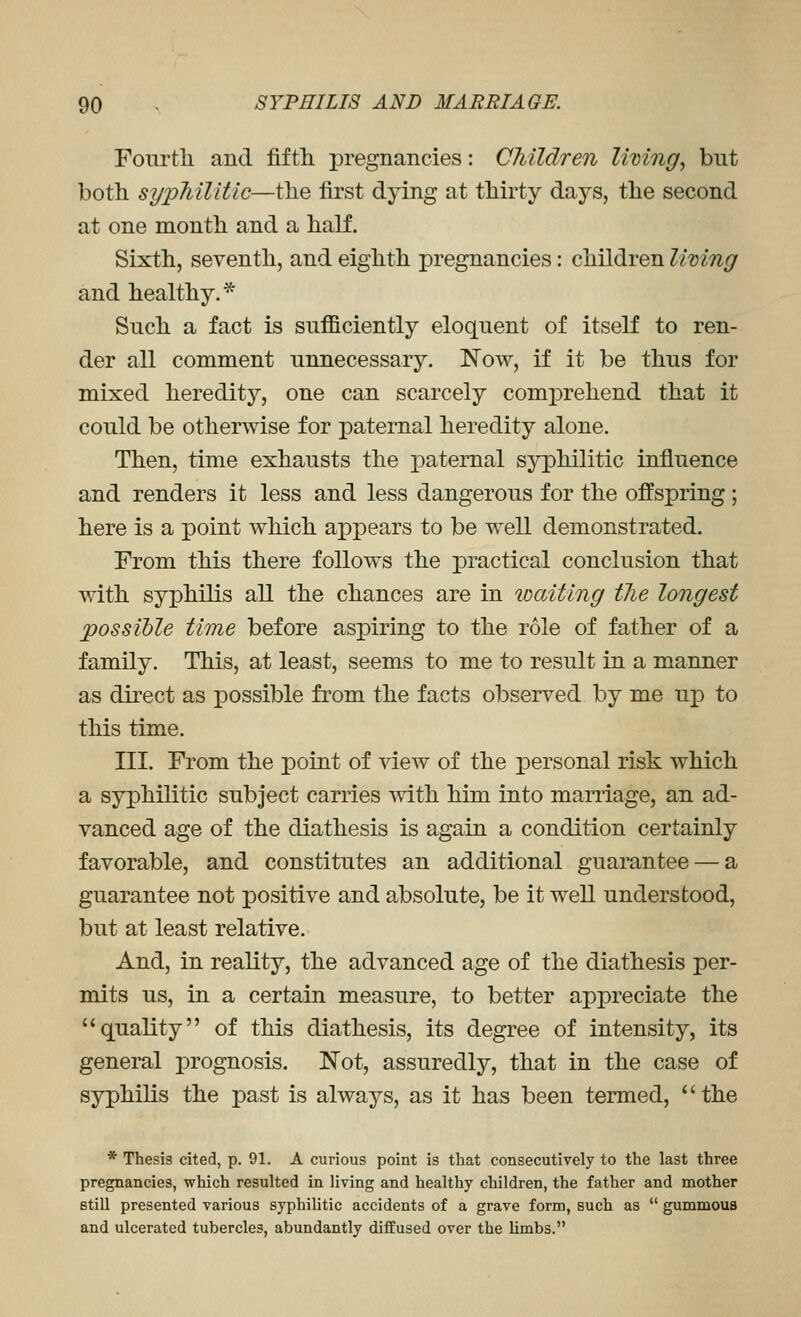 Fourtli and fifth pregnancies: Children living, but both sypTiilitic—the first dying at thirty days, the second at one month and a half. Sixth, seventh, and eighth pregnancies: children living and healthy.* Such a fact is sufficiently eloquent of itself to ren- der all comment unnecessary. Now, if it be thus for mixed heredity, one can scarcely comprehend that it could be otherwise for paternal heredity alone. Then, time exhausts the paternal syphilitic influence and renders it less and less dangerous for the offspring ; here is a point which appears to be well demonstrated. From this there follows the practical conclusion that with syphilis all the chances are in loaiting the longest possible time before aspiring to the role of father of a family. This, at least, seems to me to result in a manner as direct as possible from the facts observed by me up to this time. III. From the point of view of the personal risk which a syphilitic subject carries with him into marriage, an ad- vanced age of the diathesis is again a condition certainly favorable, and constitutes an additional guarantee — a guarantee not positive and absolute, be it well understood, but at least relative. And, in reality, the advanced age of the diathesis per- mits us, in a certain measure, to better appreciate the quality of this diathesis, its degree of intensity, its general prognosis. Not, assuredly, that in the case of syphilis the past is always, as it has been termed, the * Thesis cited, p. 91. A curious point is that consecutively to the last three pregnancies, which resulted in living and healthy children, the father and mother Btill presented various syphihtic accidents of a grave form, such as  gummoua and ulcerated tubercles, abundantly diffused over the limbs.