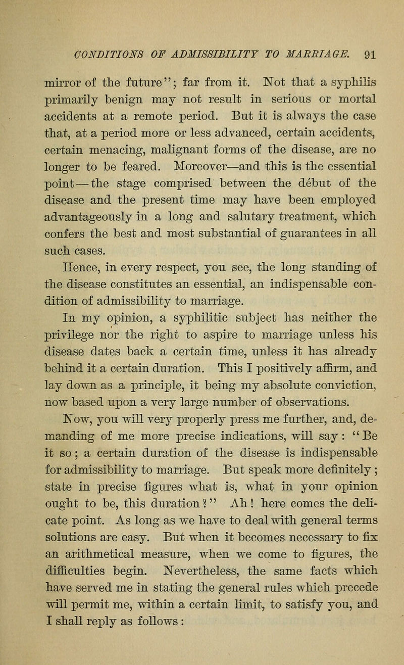 mirror of the future; far from it. Not tliat a syphilis primarily benign may not result in serious or mortal accidents at a remote period. But it is always the case that, at a period more or less advanced, certain accidents, certain menacing, malignant forms of the disease, are no longer to be feared. Moreover—and this is the essential point — the stage comprised between the debut of the disease and the present time may have been employed advantageously in a long and salutary treatment, which confers the best and most substantial of guarantees in all such cases. Hence, in every respect, you see, the long standing of the disease constitutes an essential, an indispensable con- dition of admissibility to marriage. In my opinion, a syphilitic subject has neither the privilege nor the right to aspire to marriage unless his disease dates back a certain time, unless it has already behind it a certain duration. This I positively affirm, and lay down as a principle, it being my absolute conviction, now based upon a very large number of observations. Now, you will very properly press me further, and, de- manding of me more precise indications, will say: Be it so; a certain duration of the disease is indispensable for admissibility to marriage. But speak more definitely ; state in precise figures what is, what in your opinion ought to be, this duration? Ah! here comes the deli- cate point. As long as we have to deal with general terms solutions are easy. But when it becomes necessary to fix an arithmetical measure, when we come to figures, the difficulties begin. Nevertheless, the same facts which, have served me in stating the general rules which precede will permit me, within a certain limit, to satisfy you, and I shall reply as follows :