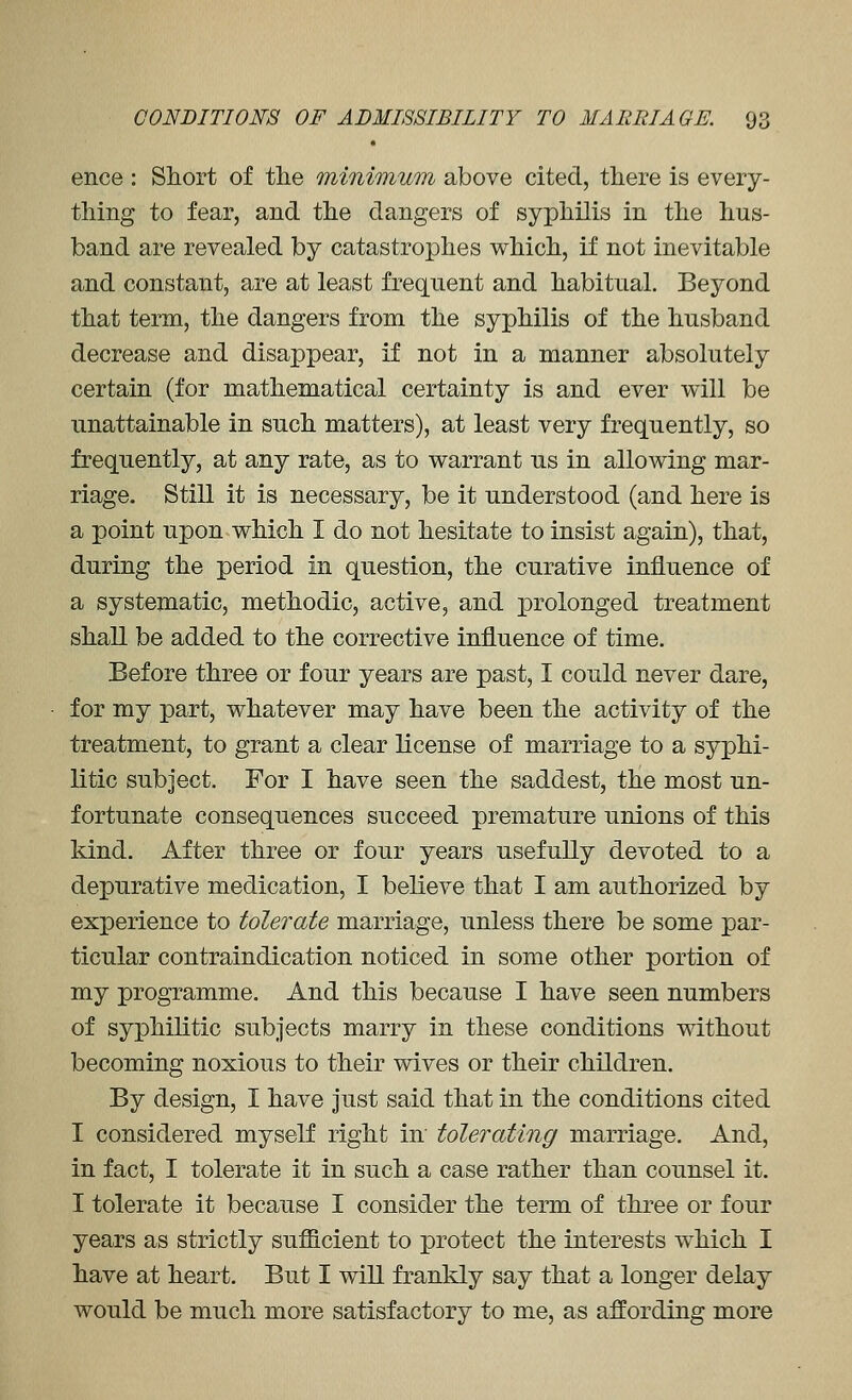 ence : Short of the minimum above cited, there is every- thing to fear, and the dangers of syphilis in the hus- band are revealed by catastrophes which, if not inevitable and constant, are at least frequent and habitual. Beyond that term, the dangers from the syphilis of the husband decrease and disappear, if not in a manner absolutely certain (for mathematical certainty is and ever will be unattainable in such matters), at least very frequently, so frequently, at any rate, as to warrant us in allowing mar- riage. Still it is necessary, be it understood (and here is a point upon which I do not hesitate to insist again), that, during the period in question, the curative influence of a systematic, methodic, active, and prolonged treatment shall be added to the corrective influence of time. Before three or four years are past, I could never dare, for my part, whatever may have been the activity of the treatment, to grant a clear license of marriage to a syphi- litic subject. For I have seen the saddest, the most un- fortunate consequences succeed premature unions of this kind. After three or four years usefully devoted to a depurative medication, I believe that I am authorized by experience to tolerate marriage, unless there be some par- ticular contraindication noticed in some other portion of my programme. And this because I have seen numbers of syphilitic subjects marry in these conditions without becoming noxious to their wives or their children. By design, I have Just said that in the conditions cited I considered myself right in tolerating marriage. And, in fact, I tolerate it in such a case rather than counsel it. I tolerate it because I consider the term of three or four years as strictly sufficient to protect the interests which I have at heart. But I will frankly say that a longer delay would be much more satisfactory to me, as affording more