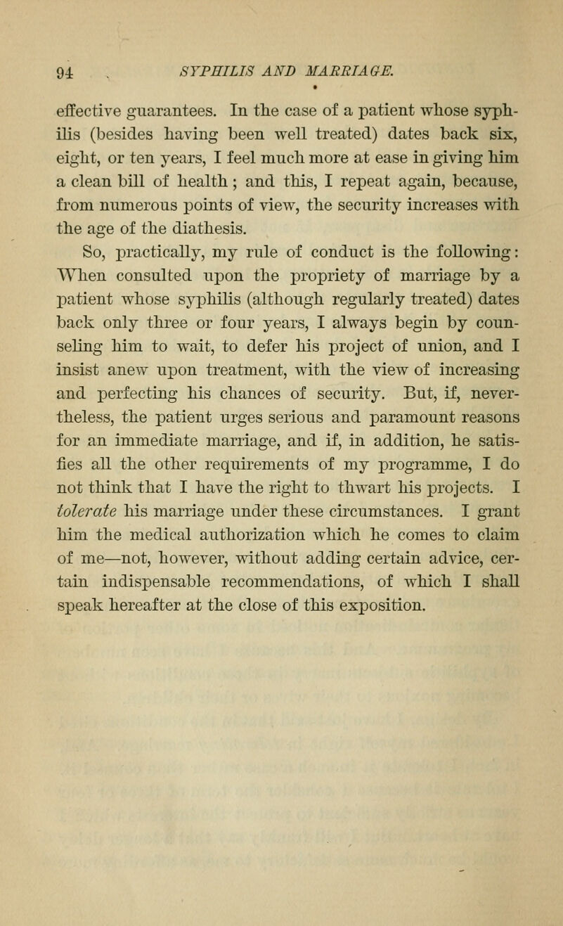 effective guarantees. In tlie case of a patient whose syph- ilis (besides having been well treated) dates back six, eight, or ten years, I feel much more at ease in giving him a clean bill of health; and this, I repeat again, because, from numerous points of view, the security increases with the age of the diathesis. So, iDractically, my rule of conduct is the following: When consulted upon the propriety of marriage by a patient whose syphilis (although regularly treated) dates back only three or four years, I always begin by coun- seling him to wait, to defer his project of union, and I insist anew upon treatment, with the view of increasing and perfecting his chances of security. But, if, never- theless, the patient urges serious and paramount reasons for an immediate marriage, and if, in addition, he satis- fies all the other requirements of my programme, I do not think that I have the right to thwart his projects. I tolerate his marriage under these circumstances. I grant him the medical authorization which he comes to claim of me—not, however, without adding certain advice, cer- tain indispensable recommendations, of which I shall speak hereafter at the close of this exposition.