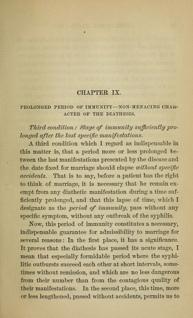 CHAPTER IX. PEOLOI^^GED PERIOD OF IMMUNITY—NON-MENACING CHAfi- ACTEE OF THE DIATHESIS. Third condition: Stage of immunity sufficiently pro- longed after the last specific manifestations, A third condition wMch I regard as indisi^ensable in this matter is, that a period more or less prolonged be- tween the last manifestations presented by the disease and the date fixed for marriage should elapse without specific accidents. That is to say, before a patient has the right to think of marriage, it is necessary that he remain ex- empt from any diathetic manifestation during a time suf- ficiently prolonged, and that this lapse of time, which I designate as the period of immunity, pass without any specific symptom, without any outbreak of the syphilis. Now, this period of immunity constitutes a necessary, indispensable guarantee for admissibility to marriage for several reasons: In the first place, it has a significance. It proves that the diathesis has passed its acute stage, I mean that especially formidable period where the syphi- litic outbursts succeed each other at short intervals, some- times without remission, and which are no less dangerous from their number than from the contagious quality of their manifestations. In the second place, this time, more or less lengthened, passed without accidents, permits us to