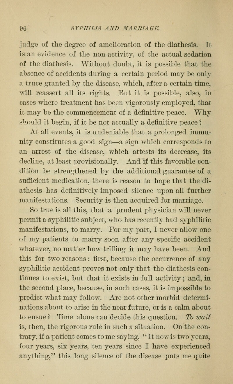 judge of tlie degree of amelioration of the diathesis. It is an evidence of the non-activity, of the actual sedation of the diathesis. Without doubt, it is possible that the absence of accidents during a certain j)eriod may be only a truce granted by the disease, which, after a certain time, will reassert all its rights. But it is possible, also, in cases where treatment has been vigorously employed, that it may be the commencement of a definitive peace. Why should it begin, if it be not actually a definitive peace ? At all events, it is undeniable that a prolonged immu- nity constitutes a good sign—a sign which corresponds to an arrest of the disease, which attests its decrease, its decline, at least provisionally. And if this favorable con- dition be strengthened by the additional guarantee of a sufficient medication, there is reason to hope that the di- athesis has definitively imposed silence upon all further manifestations. Security is then acquired for marriage. So true is all this, that a prudent physician will never permit a syphilitic subject, who has recently had syphilitic manifestations, to marry. For my part, I never allow one of my patients to marry soon after any specific accident whatever, no matter how trifling it may have been. And this for two reasons : first, because the occurrence of any syphilitic accident proves not only that the diathesis con- tinues to exist, but that it exists in full activity; and, in the second place, because, in such cases, it is impossible to predict what may follow. Are not other morbid determi- nations about to arise in the near future, or is a calm about to ensue ? Time alone can decide this question. To wait is, then, the rigorous rule in such a situation. On the con- trary, if a patient comes to me saying,  It now is two years, four years, six years, ten years since I have exx^erienced anything, this long silence of the disease puts me quite